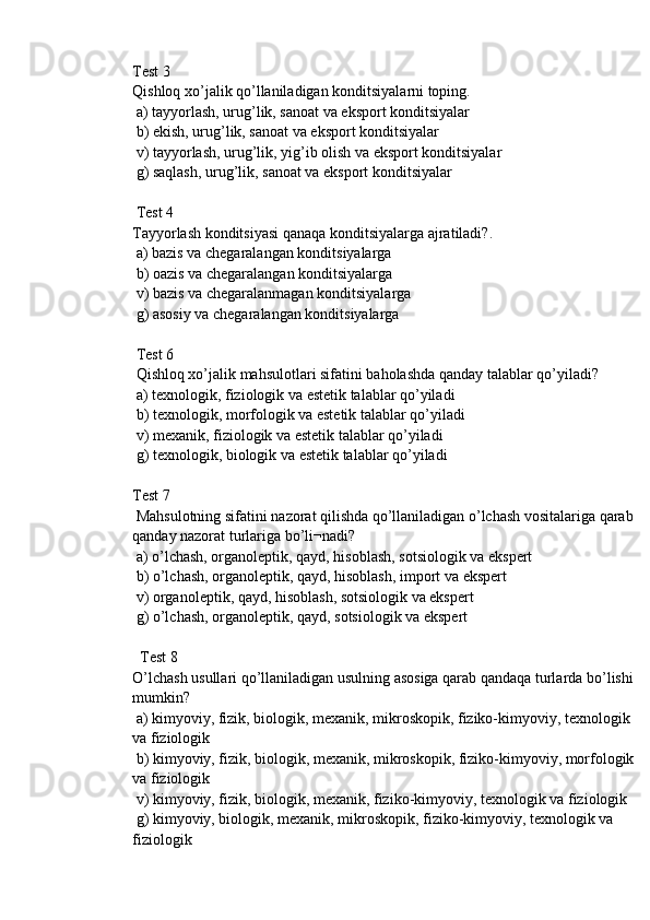 Test 3
Qishloq xo’jalik qo’llaniladigan konditsiyalarni toping.
 a) tayyorlash, urug’lik, sanoat va eksport konditsiyalar
 b) ekish, urug’lik, sanoat va eksport konditsiyalar
 v) tayyorlash, urug’lik, yig’ib olish va eksport konditsiyalar
 g) saqlash, urug’lik, sanoat va eksport konditsiyalar
 Test 4
Tayyorlash konditsiyasi qanaqa konditsiyalarga ajratiladi?.
 a) bazis va chegaralangan konditsiyalarga
 b) oazis va chegaralangan konditsiyalarga
 v) bazis va chegaralanmagan konditsiyalarga
 g) asosiy va chegaralangan konditsiyalarga
 Test 6
 Qishloq xo’jalik mahsulotlari sifatini baholashda qanday talablar qo’yiladi?
 a) texnologik, fiziologik va estetik talablar qo’yiladi
 b) texnologik, morfologik va estetik talablar qo’yiladi
 v) mexanik, fiziologik va estetik talablar qo’yiladi
 g) texnologik, biologik va estetik talablar qo’yiladi
Test 7
 Mahsulotning sifatini nazorat qilishda qo’llaniladigan o’lchash vositalariga qarab 
qanday nazorat turlariga bo’li¬nadi?
 a) o’lchash, organoleptik, qayd, hisoblash, sotsiologik va ekspert 
 b) o’lchash, organoleptik, qayd, hisoblash, import va ekspert 
 v) organoleptik, qayd, hisoblash, sotsiologik va ekspert
 g) o’lchash, organoleptik, qayd, sotsiologik va ekspert
  Test 8
O’lchash usullari qo’llaniladigan usulning asosiga qarab qandaqa turlarda bo’lishi 
mumkin?
 a) kimyoviy, fizik, biologik, mexanik, mikroskopik, fiziko-kimyoviy, texnologik 
va fiziologik
 b) kimyoviy, fizik, biologik, mexanik, mikroskopik, fiziko-kimyoviy, morfologik 
va fiziologik
 v) kimyoviy, fizik, biologik, mexanik, fiziko-kimyoviy, texnologik va fiziologik
 g) kimyoviy, biologik, mexanik, mikroskopik, fiziko-kimyoviy, texnologik va 
fiziologik 