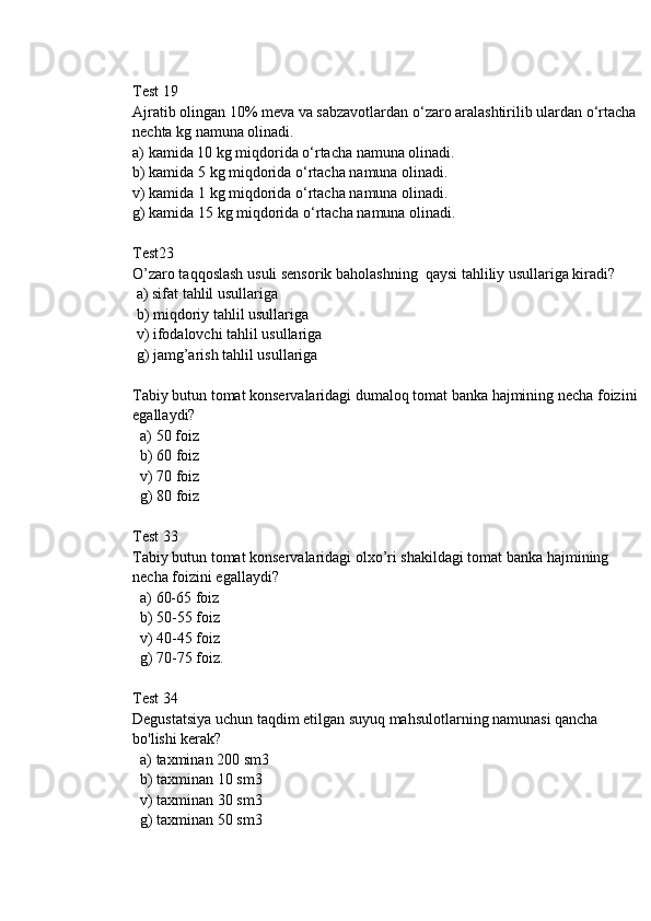 Test 19
Ajratib olingan 10% meva va sabzavotlardan o‘zaro aralashtirilib ulardan o‘rtacha 
nechta kg namuna olinadi.
a) kamida 10 kg miqdorida o‘rtacha namuna olinadi.
b) kamida 5 kg miqdorida o‘rtacha namuna olinadi.
v) kamida 1 kg miqdorida o‘rtacha namuna olinadi.
g) kamida 15 kg miqdorida o‘rtacha namuna olinadi.
Test23 
O’zaro taqqoslash usuli sensorik baholashning  qaysi tahliliy usullariga kiradi? 
 a) sifat tahlil usullariga
 b) miqdoriy tahlil usullariga
 v) ifodalovchi tahlil usullariga
 g) jamg’arish tahlil usullariga
Tabiy butun tomat konservalaridagi dumaloq tomat banka hajmining necha foizini 
egallaydi?
  a) 50 foiz
  b) 60 foiz
  v) 70 foiz
  g) 80 foiz
Test 33
Tabiy butun tomat konservalaridagi olxo’ri shakildagi tomat banka hajmining 
necha foizini egallaydi?
  a) 60-65 foiz
  b) 50-55 foiz
  v) 40-45 foiz
  g) 70-75 foiz.
Test 34
Degustatsiya uchun taqdim etilgan suyuq mahsulotlarning namunasi qancha 
bo'lishi kerak?
  a) taxminan 200 sm3
  b) taxminan 10 sm3
  v) taxminan 30 sm3
  g) taxminan 50 sm3 