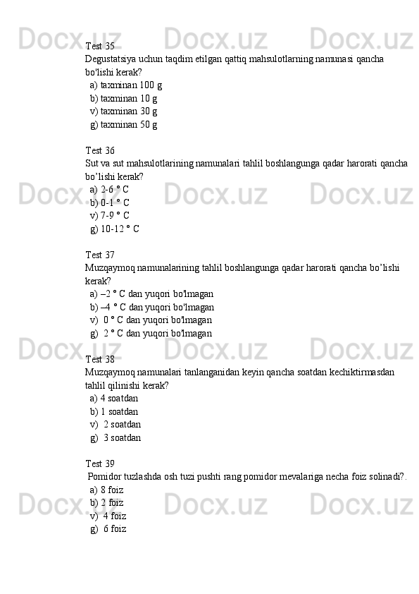 Test 35
Degustatsiya uchun taqdim etilgan qattiq mahsulotlarning namunasi qancha 
bo'lishi kerak?
  a) taxminan 100 g 
  b) taxminan 10 g
  v) taxminan 30 g
  g) taxminan 50 g
Test 36
Sut va sut mahsulotlarining namunalari tahlil boshlangunga qadar harorati qancha 
bo’lishi kerak? 
  a) 2-6 ° C
  b) 0-1 ° C
  v) 7-9 ° C
  g) 10-12 ° C
Test 37
Muzqaymoq namunalarining tahlil boshlangunga qadar harorati qancha bo’lishi 
kerak? 
  a) –2 ° C dan yuqori bo'lmagan
  b) –4 ° C dan yuqori bo'lmagan
  v)  0 ° C dan yuqori bo'lmagan
  g)  2 ° C dan yuqori bo'lmagan
Test 38
Muzqaymoq namunalari tanlanganidan keyin qancha soatdan kechiktirmasdan 
tahlil qilinishi kerak? 
  a) 4 soatdan
  b) 1 soatdan
  v)  2 soatdan
  g)  3 soatdan
Test 39
 Pomidor tuzlashda osh tuzi pushti rang pomidor mevalariga necha foiz solinadi?.
  a) 8 foiz
  b) 2 foiz
  v)  4 foiz
  g)  6 foiz 