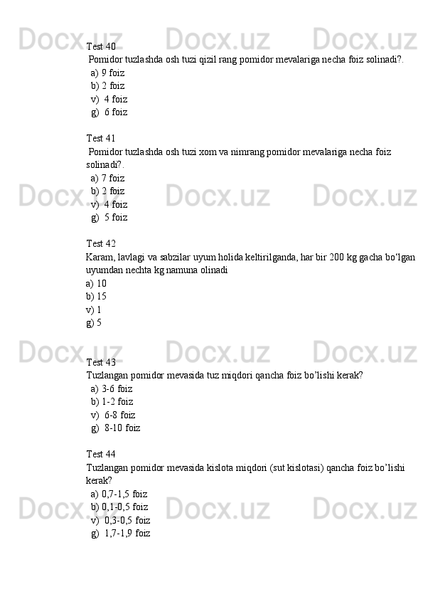 Test 40
 Pomidor tuzlashda osh tuzi qizil rang pomidor mevalariga necha foiz solinadi?.
  a) 9 foiz
  b) 2 foiz
  v)  4 foiz
  g)  6 foiz
Test 41
 Pomidor tuzlashda osh tuzi xom va nimrang pomidor mevalariga necha foiz 
solinadi?.
  a) 7 foiz
  b) 2 foiz
  v)  4 foiz
  g)  5 foiz
Test 42
Karam, lavlagi va sabzilar uyum holida keltirilganda, har bir 200 kg gacha bo‘lgan 
uyumdan nechta kg namuna olinadi
a) 10
b) 15
v) 1
g) 5
Test 43
Tuzlangan pomidor mevasida tuz miqdori qancha foiz bo’lishi kerak?
  a) 3-6 foiz
  b) 1-2 foiz
  v)  6-8 foiz
  g)  8-10 foiz
Test 44
Tuzlangan pomidor mevasida kislota miqdori (sut kislotasi) qancha foiz bo’lishi 
kerak?
  a) 0,7-1,5 foiz
  b) 0,1-0,5 foiz
  v)  0,3-0,5 foiz
  g)  1,7-1,9 foiz 