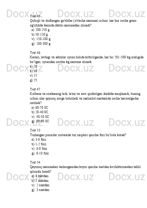 Test 45
Qobiqli va dudlangan go'shtlar (o'rtacha namuna) uchun  har biri necha gram 
og'irlikda kamida ikkita namunadan olinadi?
  a) 200-250 g
  b) 50-150 g
  v)  150-180 g
  g)  260-300 g
Test 46
Karam, lavlagi va sabzilar uyum holida keltirilganda, har bir 201-500 kg oraligida 
bo‘lgan  uyumdan nechta kg namuna olinadi
a) 20
b) 10
v) 15
g) 25
Test 47
Kolbasa va sosikaning hidi, ta'mi va suvi qizdirilgan shaklda aniqlanadi, buning 
uchun ular qaynoq suvga botiriladi va mahsulot markazida necha haroratgacha 
isitiladi? 
  a) 60-70 0C
  b) 20-40 0C
  v)  40-50 0C
  g)  80-90 0C
Test 53
Tuzlangan pomidor mevasida tuz miqdori qancha foiz bo’lishi kerak?
  a) 3-6 foiz
  b) 1-2 foiz
  v)  6-8 foiz
  g)  8-10 foiz
Test 54
Qaymoq namunalari tanlanganidan keyin qancha soatdan kechiktirmasdan tahlil 
qilinishi kerak? 
  a) 4 soatdan
  b) 1 soatdan
  v)  2 soatdan
  g)  3 soatdan 