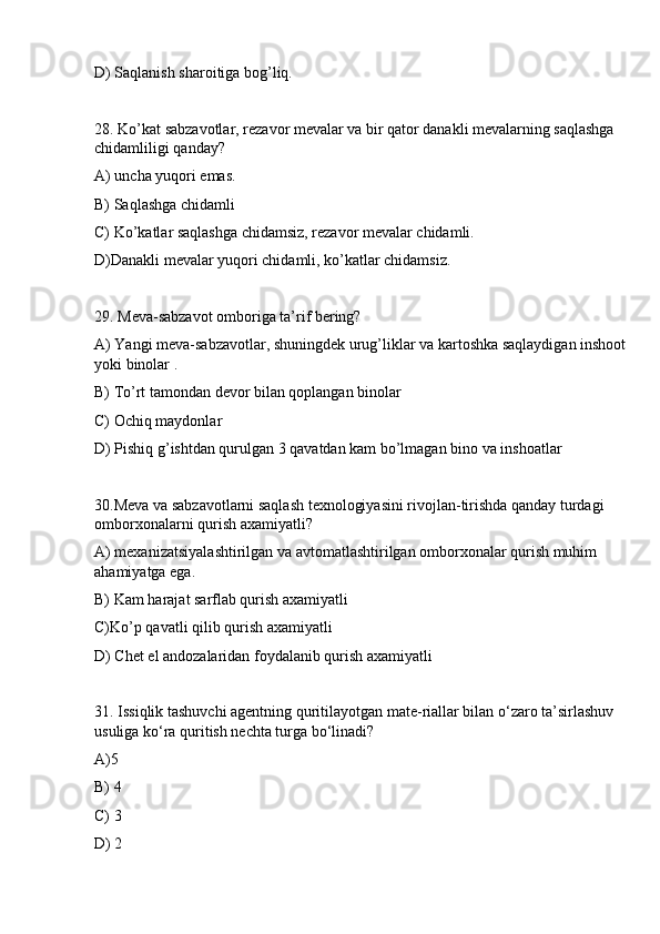 D) Saqlanish sharoitiga bog’liq.
28. Ko’kat sabzavotlar, rezavor mevalar va bir qator danakli mevalarning saqlashga 
chidamliligi qanday?
A) uncha yuqori emas.
B) Saqlashga chidamli
C) Ko’katlar saqlashga chidamsiz, rezavor mevalar chidamli.
D)Danakli mevalar yuqori chidamli, ko’katlar chidamsiz.
29. Meva-sabzavot omboriga ta’rif bering?
A) Yangi meva-sabzavotlar, shuningdek urug’liklar va kartoshka saqlaydigan inshoot 
yoki binolar .
B) To’rt tamondan devor bilan qoplangan binolar
C) Ochiq maydonlar
D) Pishiq g’ishtdan qurulgan 3 qavatdan kam bo’lmagan bino va inshoatlar
30.Meva va sabzavotlarni saqlash texnologiyasini rivojlan-tirishda qanday turdagi 
omborxonalarni qurish axamiyatli?
A) mexanizatsiyalashtirilgan va avtomatlashtirilgan omborxonalar qurish muhim 
ahamiyatga ega.
B) Kam harajat sarflab qurish axamiyatli
C)Ko’p qavatli qilib qurish axamiyatli
D) Chet el andozalaridan foydalanib qurish axamiyatli
31. Issiqlik tashuvchi agentning quritilayotgan mate-riallar bilan o‘zaro ta’sirlashuv 
usuliga ko‘ra quritish nechta turga bo‘linadi?
A)5
B) 4
C) 3
D) 2 