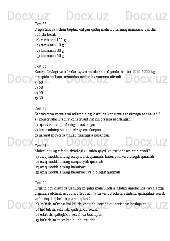 Test 55
Degustatsiya uchun taqdim etilgan qattiq mahsulotlarning namunasi qancha 
bo'lishi kerak?
  a) taxminan 100 g 
  b) taxminan 10 g
  v) taxminan 30 g
  g) taxminan 50 g
Test 56
Karam, lavlagi va sabzilar uyum holida keltirilganda, har bir 1010-5000 kg 
oraligida bo‘lgan  uyumdan nechta kg namuna olinadi
a) 60
b) 50
v) 20
g) 30
Test 57
Sabzavot va mevalarni mikrobiologik usulda konservalash nimaga asoslanadi?
a) konservalash tabiiy konservant sut kislotasiga asoslangan 
b)  qand va tuz qo`shishga asoslangan.
v) kislorodning yo`qotilishiga asoslangan. 
g) harorat meyorda ushlab turishga asoslangan.
Test 61
Mahsulotning sifatini fiziologik usulda qaуsi ko’rsatkichlari aniqlanadi?.
 a) oziq moddalarning oziqaviylik qimmati, kaloriyasi va biologik qimmati 
 b) oziq moddalarning oziqaviylik qimmati
 v) oziq moddalarning kaloriyasi 
 g) oziq moddalarning kaloriyasi va biologik qimmati
Test 62
Organoleptik usulda Qishloq xo’jalik mahsulotlari sifatini aniqlashda qaуsi sezgi 
organlari ulchash asboblari (ko’rish, ta’m va hid bilish, eshitish, qattiqlikni sezish 
va boshqalar) bo’lib xizmat qiladi?.
 a) ko’rish, ta’m va hid bilish, eshitish, qattiqlikni sezish va boshqalar
 b) hid bilish, eshitish, qattiqlikni sezish 
 v) eshitish, qattiqlikni sezish va boshqalar
 g) ko’rish, ta’m va hid bilish, eshitish 