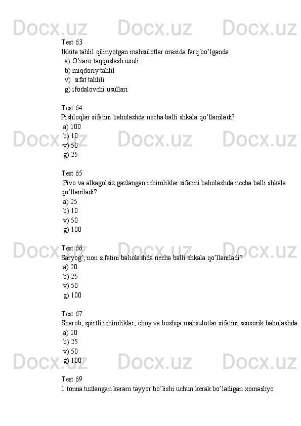 Test 63
Ikkita tahlil qilinyotgan mahsulotlar orasida farq bo’lganda
  a) O’zaro taqqoslash usuli
  b) miqdoriy tahlil
  v)  sifat tahlili
  g) ifodalovchi usullari 
Test 64
Pishloqlar sifatini baholashda necha balli shkala qo’llaniladi?
 a) 100
 b) 10
 v) 50
 g) 25
Test 65
 Pivo va alkagolsiz gazlangan ichimliklar sifatini baholashda necha balli shkala 
qo’llaniladi?
 a) 25
 b) 10
 v) 50
 g) 100
Test 66
Saryog’, non sifatini baholashda necha balli shkala qo’llaniladi?
 a) 20
 b) 25
 v) 50
 g) 100
Test 67
Sharob, spirtli ichimliklar, choy va boshqa mahsulotlar sifatini sensorik baholashda
 a) 10
 b) 25
 v) 50
 g) 100
Test 69
1 tonna tuzlangan karam tayyor bo’lishi uchun kerak bo’ladigan xomashyo  