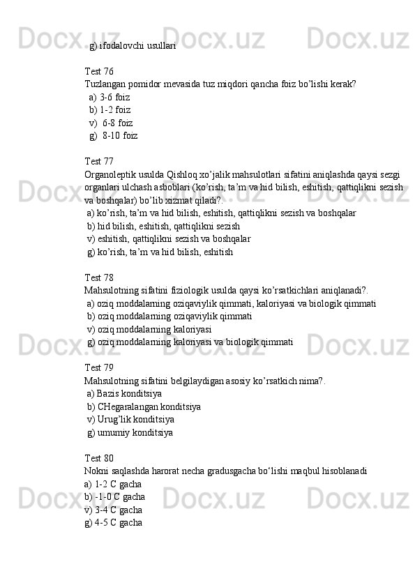   g) ifodalovchi usullari 
Test 76
Tuzlangan pomidor mevasida tuz miqdori qancha foiz bo’lishi kerak?
  a) 3-6 foiz
  b) 1-2 foiz
  v)  6-8 foiz
  g)  8-10 foiz
Test 77
Organoleptik usulda Qishloq xo’jalik mahsulotlari sifatini aniqlashda qaуsi sezgi 
organlari ulchash asboblari (ko’rish, ta’m va hid bilish, eshitish, qattiqlikni sezish 
va boshqalar) bo’lib xizmat qiladi?.
 a) ko’rish, ta’m va hid bilish, eshitish, qattiqlikni sezish va boshqalar
 b) hid bilish, eshitish, qattiqlikni sezish 
 v) eshitish, qattiqlikni sezish va boshqalar
 g) ko’rish, ta’m va hid bilish, eshitish
Test 78
Mahsulotning sifatini fiziologik usulda qaуsi ko’rsatkichlari aniqlanadi?.
 a) oziq moddalarning oziqaviylik qimmati, kaloriyasi va biologik qimmati 
 b) oziq moddalarning oziqaviylik qimmati
 v) oziq moddalarning kaloriyasi 
 g) oziq moddalarning kaloriyasi va biologik qimmati
Test 79
Mahsulotning sifatini belgilaydigan asosiy ko’rsatkich nima?.
 a) Bazis konditsiya
 b) CHegaralangan konditsiya
 v) Urug’lik konditsiya
 g) umumiу konditsiya
Test 80
Nokni saqlashda harorat necha gradusgacha bo‘lishi maqbul hisoblanadi
a) 1-2 C gacha
b) -1-0 C gacha
v) 3-4 C gacha
g) 4-5 C gacha 
