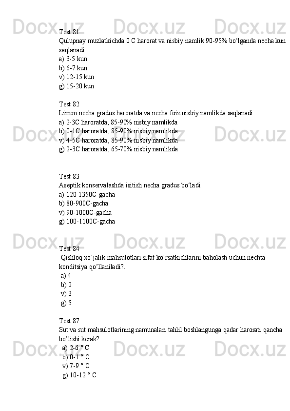 Test 81
Qulupnay muzlatkichda 0 C harorat va nisbiy namlik 90-95% bo‘lganda necha kun
saqlanadi
a) 3-5 kun
b) 6-7 kun
v) 12-15 kun
g) 15-20 kun
Test 82
Limon necha gradus haroratda va necha foiz nisbiy namlikda saqlanadi
a) 2-3C haroratda, 85-90% nisbiy namlikda
b) 0-1C haroratda, 85-90% nisbiy namlikda
v) 4-5C haroratda, 85-90% nisbiy namlikda
g) 2-3C haroratda, 65-70% nisbiy namlikda
Test 83
Aseptik konservalashda isitish necha gradus bo‘ladi
a) 120-1350C-gacha
b) 80-900C-gacha
v) 90-1000C-gacha
g) 100-1100C-gacha
Test 84
 Qishloq xo’jalik mahsulotlari sifat ko’rsatkichlarini baholash uchun nechta 
konditsiya qo’llaniladi?.
 a) 4
 b) 2
 v) 3
 g) 5
Test 87
Sut va sut mahsulotlarining namunalari tahlil boshlangunga qadar harorati qancha 
bo’lishi kerak? 
  a) 2-6 ° C
  b) 0-1 ° C
  v) 7-9 ° C
  g) 10-12 ° C 