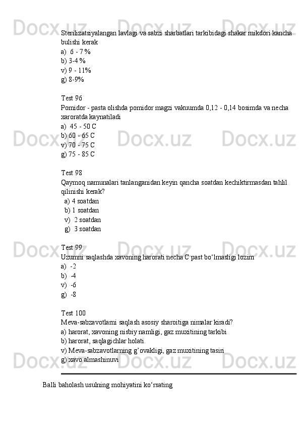 Sterilizatsiyalangan lavlagi va sabzi sharbatlari tarkibidagi shakar mikdori kancha 
bulishi kerak
a)  6 - 7 %
b) 3-4 %
v) 9 - 11%
g) 8-9%
Test 96
Pomidor - pasta olishda pomidor magzi vakuumda 0,12 - 0,14 bosimda va necha 
xaroratda kaynatiladi
a )  45 - 50 С 
b ) 60 - 65 С
v ) 70 - 75 С
g ) 75 - 85 С
Test  98
Qaymoq   namunalari   tanlanganidan   keyin   qancha   soatdan   kechiktirmasdan   tahlil  
qilinishi   kerak ? 
   a) 4 soatdan
  b) 1 soatdan
  v)  2 soatdan
  g)  3 soatdan
Test 99
Uzumni saqlashda xavoning harorati necha С past bo‘lmasligi lozim
a)  -2 
b)  -4
v)  -6
g)  -8
Test 100
Meva-sabzavotlarni saqlash asosiy sharoitiga nimalar kiradi?
a) harorat, xavoning nisbiy namligi, gaz muxitining tarkibi 
b) harorat, saqlagichlar holati.
v) Meva-sabzavotlarning g’ovakligi, gaz muxitining tasiri 
g) xavo almashinuvi
Balli baholash usulning mohiyatini ko‘rsating 