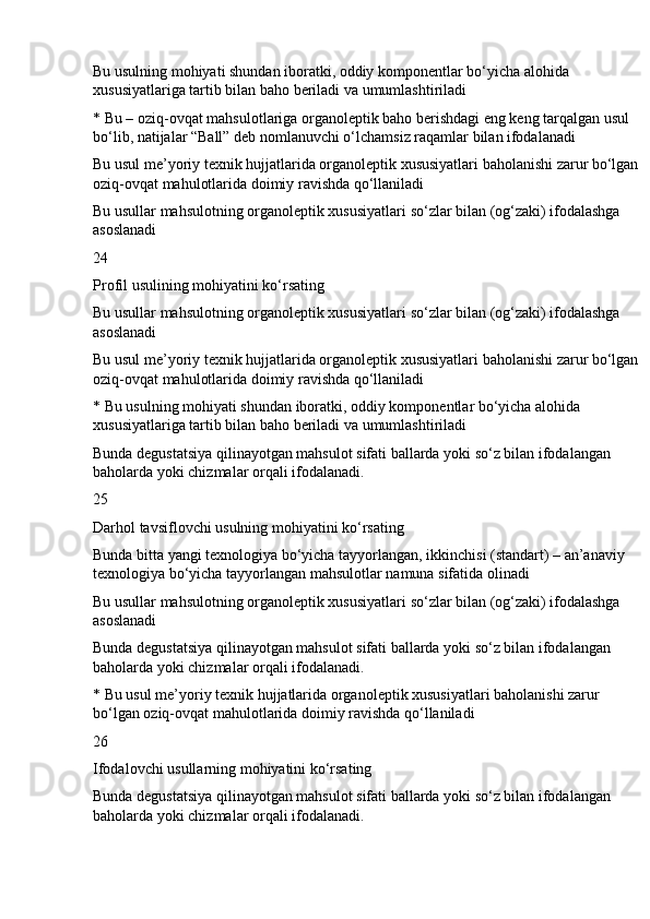 Bu usulning mohiyati shundan iboratki, oddiy komponentlar bo‘yicha alohida 
xususiyatlariga tartib bilan baho beriladi va umumlashtiriladi
* Bu – oziq-ovqat mahsulotlariga organoleptik baho berishdagi eng keng tarqalgan usul 
bo‘lib, natijalar “Ball” deb nomlanuvchi o‘lchamsiz raqamlar bilan ifodalanadi
Bu usul me’yoriy texnik hujjatlarida organoleptik xususiyatlari baholanishi zarur bo‘lgan 
oziq-ovqat mahulotlarida doimiy ravishda qo‘llaniladi
Bu usullar mahsulotning organoleptik xususiyatlari so‘zlar bilan (og‘zaki) ifodalashga 
asoslanadi
24
Profil usulining mohiyatini ko‘rsating
Bu usullar mahsulotning organoleptik xususiyatlari so‘zlar bilan (og‘zaki) ifodalashga 
asoslanadi
Bu usul me’yoriy texnik hujjatlarida organoleptik xususiyatlari baholanishi zarur bo‘lgan 
oziq-ovqat mahulotlarida doimiy ravishda qo‘llaniladi
* Bu usulning mohiyati shundan iboratki, oddiy komponentlar bo‘yicha alohida 
xususiyatlariga tartib bilan baho beriladi va umumlashtiriladi
Bunda degustatsiya qilinayotgan mahsulot sifati ballarda yoki so‘z bilan ifodalangan 
baholarda yoki chizmalar orqali ifodalanadi.
25
Darhol tavsiflovchi usulning mohiyatini ko‘rsating
Bunda bitta yangi texnologiya bo‘yicha tayyorlangan, ikkinchisi (standart) – an’anaviy 
texnologiya bo‘yicha tayyorlangan mahsulotlar namuna sifatida olinadi
Bu usullar mahsulotning organoleptik xususiyatlari so‘zlar bilan (og‘zaki) ifodalashga 
asoslanadi
Bunda degustatsiya qilinayotgan mahsulot sifati ballarda yoki so‘z bilan ifodalangan 
baholarda yoki chizmalar orqali ifodalanadi.
* Bu usul me’yoriy texnik hujjatlarida organoleptik xususiyatlari baholanishi zarur 
bo‘lgan oziq-ovqat mahulotlarida doimiy ravishda qo‘llaniladi
26
Ifodalovchi usullarning mohiyatini ko‘rsating
Bunda degustatsiya qilinayotgan mahsulot sifati ballarda yoki so‘z bilan ifodalangan 
baholarda yoki chizmalar orqali ifodalanadi. 