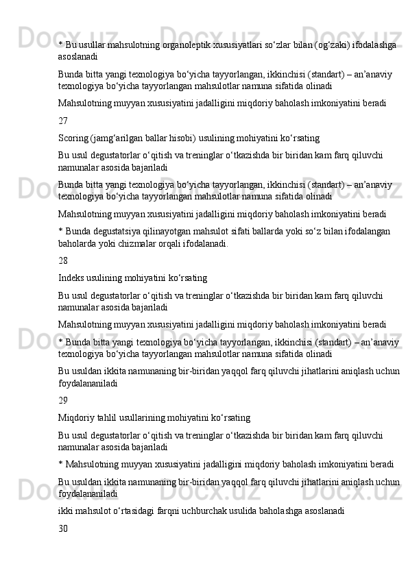 * Bu usullar mahsulotning organoleptik xususiyatlari so‘zlar bilan (og‘zaki) ifodalashga 
asoslanadi
Bunda bitta yangi texnologiya bo‘yicha tayyorlangan, ikkinchisi (standart) – an’anaviy 
texnologiya bo‘yicha tayyorlangan mahsulotlar namuna sifatida olinadi
Mahsulotning muyyan xususiyatini jadalligini miqdoriy baholash imkoniyatini beradi
27
Scoring (jamg‘arilgan ballar hisobi) usulining mohiyatini ko‘rsating
Bu usul degustatorlar o‘qitish va treninglar o‘tkazishda bir biridan kam farq qiluvchi 
namunalar asosida bajariladi
Bunda bitta yangi texnologiya bo‘yicha tayyorlangan, ikkinchisi (standart) – an’anaviy 
texnologiya bo‘yicha tayyorlangan mahsulotlar namuna sifatida olinadi
Mahsulotning muyyan xususiyatini jadalligini miqdoriy baholash imkoniyatini beradi
* Bunda degustatsiya qilinayotgan mahsulot sifati ballarda yoki so‘z bilan ifodalangan 
baholarda yoki chizmalar orqali ifodalanadi.
28
Indeks usulining mohiyatini ko‘rsating
Bu usul degustatorlar o‘qitish va treninglar o‘tkazishda bir biridan kam farq qiluvchi 
namunalar asosida bajariladi
Mahsulotning muyyan xususiyatini jadalligini miqdoriy baholash imkoniyatini beradi
* Bunda bitta yangi texnologiya bo‘yicha tayyorlangan, ikkinchisi (standart) – an’anaviy 
texnologiya bo‘yicha tayyorlangan mahsulotlar namuna sifatida olinadi
Bu usuldan ikkita namunaning bir-biridan yaqqol farq qiluvchi jihatlarini aniqlash uchun 
foydalananiladi
29
Miqdoriy tahlil usullarining mohiyatini ko‘rsating
Bu usul degustatorlar o‘qitish va treninglar o‘tkazishda bir biridan kam farq qiluvchi 
namunalar asosida bajariladi
* Mahsulotning muyyan xususiyatini jadalligini miqdoriy baholash imkoniyatini beradi
Bu usuldan ikkita namunaning bir-biridan yaqqol farq qiluvchi jihatlarini aniqlash uchun 
foydalananiladi
ikki mahsulot o‘rtasidagi farqni uchburchak usulida baholashga asoslanadi
30 