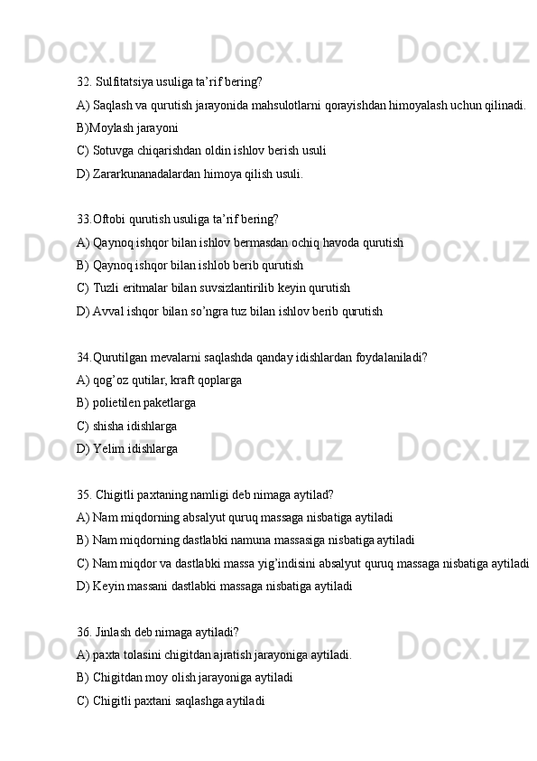 32. Sulfitatsiya usuliga ta’rif bering? 
A) Saqlash va qurutish jarayonida mahsulotlarni qorayishdan himoyalash uchun qilinadi.
B)Moylash jarayoni
C) Sotuvga chiqarishdan oldin ishlov berish usuli
D) Zararkunanadalardan himoya qilish usuli.
33.Oftobi qurutish usuliga ta’rif bering?
A) Qaynoq ishqor bilan ishlov bermasdan ochiq havoda qurutish
B) Qaynoq ishqor bilan ishlob berib qurutish
C) Tuzli eritmalar bilan suvsizlantirilib keyin qurutish
D) Avval ishqor bilan so’ngra tuz bilan ishlov berib qurutish
34.Qurutilgan mevalarni saqlashda qanday idishlardan foydalaniladi?
A) qog’oz qutilar, kraft qoplarga
B) polietilen paketlarga
C) shisha idishlarga
D) Yelim idishlarga
35. Chigitli paxtaning namligi deb nimaga aytilad?
A) Nam miqdorning absalyut quruq massaga nisbatiga aytiladi
B) Nam miqdorning dastlabki namuna massasiga nisbatiga aytiladi
C) Nam miqdor va dastlabki massa yig’indisini absalyut quruq massaga nisbatiga aytiladi
D) Keyin massani dastlabki massaga nisbatiga aytiladi
36. Jinlash deb nimaga aytiladi?
A) paxta tolasini chigitdan ajratish jarayoniga aytiladi. 
B) Chigitdan moy olish jarayoniga aytiladi
C) Chigitli paxtani saqlashga aytiladi 