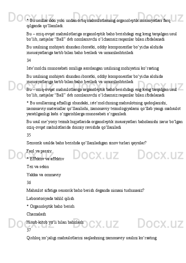 * Bu usullar ikki yoki undan ortiq mahsulotlarning organoleptik xususiyatlari farq 
qilganda qo‘llaniladi.
Bu – oziq-ovqat mahsulotlariga organoleptik baho berishdagi eng keng tarqalgan usul 
bo‘lib, natijalar “Ball” deb nomlanuvchi o‘lchamsiz raqamlar bilan ifodalanadi
Bu usulning mohiyati shundan iboratki, oddiy komponentlar bo‘yicha alohida 
xususiyatlariga tartib bilan baho beriladi va umumlashtiriladi
34
Iste’molchi munosabati omiliga asoslangan usulining mohiyatini ko‘rsating
Bu usulning mohiyati shundan iboratki, oddiy komponentlar bo‘yicha alohida 
xususiyatlariga tartib bilan baho beriladi va umumlashtiriladi
Bu – oziq-ovqat mahsulotlariga organoleptik baho berishdagi eng keng tarqalgan usul 
bo‘lib, natijalar “Ball” deb nomlanuvchi o‘lchamsiz raqamlar bilan ifodalanadi
* Bu usullarning afzalligi shundaki, iste’molchining mahsulotning qadoqlanishi, 
zamonaviy materiallar qo‘llanilishi, zamonaviy texnologiyalarni qo‘llab yangi mahsulot 
yaratilganligi kabi o‘zgarishlarga munosabati o‘rganiladi.
Bu usul me’yoriy texnik hujjatlarida organoleptik xususiyatlari baholanishi zarur bo‘lgan 
oziq-ovqat mahulotlarida doimiy ravishda qo‘llaniladi
35
Sensorik usulda baho berishda qo‘llaniladigan sinov turlari qaysilar?
Faol va passiv
* Effektiv va affektiv
Tez va sekin
Yakka va ommaviy
36
Mahsulot sifatiga sensorik baho berish deganda nimani tushunasiz?
Laboratoriyada tahlil qilish
* Organoleptik baho berish
Chamalash
Hisob-kitob yo‘li bilan baholash
37
Qishloq xo‘jaligi mahsulotlarini saqlashning zamonaviy usulini ko‘rsating 
