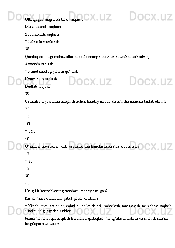 Oltingugurt angidridi bilan saqlash
Muzlatkichda saqlash
Sovutkichda saqlash
* Lahzada muzlatish
38
Qishloq xo‘jaligi mahsulotlarini saqlashning innovatsion usulini ko‘rsating
Ayvonda saqlash
* Nanotexnologiyalarni qo‘llash
Uyum qilib saqlash
Dudlab saqlash
39
Usimlik moyi sifatini aniqlash uchun kanday miqdorda urtacha namuna tanlab olinadi
2 l
1 l
10l
* 0,5 l
40
O’simlik moyi rangi, xidi va shaffofligi kancha xaroratda aniqlanadi?
12
* 20
15
30
41
Urug’lik kartoshkaning standarti kanday tuzilgan?
Kirish, texnik talablar, qabul qilish koidalari
* Kirish, texnik talablar, qabul qilish koidalari, qadoqlash, tamg‘alash, tashish va saqlash 
sifatini belgilagash uslublari
texnik talablar, qabul qilish koidalari, qadoqlash, tamg‘alash, tashish va saqlash sifatini 
belgilagash uslublari 