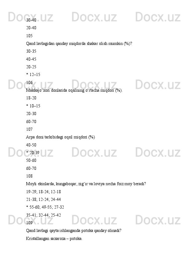 30-40
20-40
105
Qand lavlagidan qanday miqdorda shakar olish mumkin (%)?
30-35
40-45
20-25
* 12–15
106
Makkajo‘xori donlarida oqsilning o‘rtacha miqdori (%).
18-20
* 10–15
20-30
60-70
107
Arpa doni tarkibidagi oqsil miqdori (%)
40-50
* 20-39
50-60
60-70
108
Moyli ekinlarda, kungaboqar, zig‘ir va loviya necha foiz moy beradi?
19-29; 18-24; 12-18
21-38; 12-24; 24-44
* 55-60; 49-55; 27-32
35-41; 32-44; 25-42
109
Qand lavlagi qayta ishlanganda potoka qanday olinadi?
Kristallangan saxaroza – potoka. 