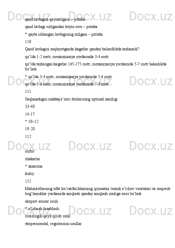 qand lavlagini qaynatilgani – potoka.
qand lavlagi ezilgandan keyin suvi – potoka
* qayta ishlangan lavlagining ezilgani – potoka.
110
Qand lavlagini saqlayotganda kagatlar qanday balandlikda taxlanadi?
qo‘lda 1-2 metr, mexanizasiya yordamida 3-4 metr
qo‘lda taxlangan kagatlar 165-175 metr, mexanizasiya yordamida 5-7 metr balanlikda 
bo‘ladi
* qo‘lda 3-4 metr, mexanizasiya yordamida 5-6 metr
qo‘lda 5-6 metr, mexanizasiya yordamida 7-8 metr
111
Saqlanadigan makkajo‘xori donlarining optimal namligi
33-40
14-17
* 10–12
19-20
112
sorbit
shakarlar
* saxaroza
ksiliy
152
Mahsulotlarning sifat ko‘rsatkichlarining qiymatini texnik o‘lchov vositalari va emperik 
bog‘lanishlar yordamida aniqlash qanday aniqlash usuliga asos bo‘ladi
eksport-sensor usuli
* o‘lchash-hisoblash
sosiologik-qayd qilish usuli
eksperimental, registrasion usullar 
