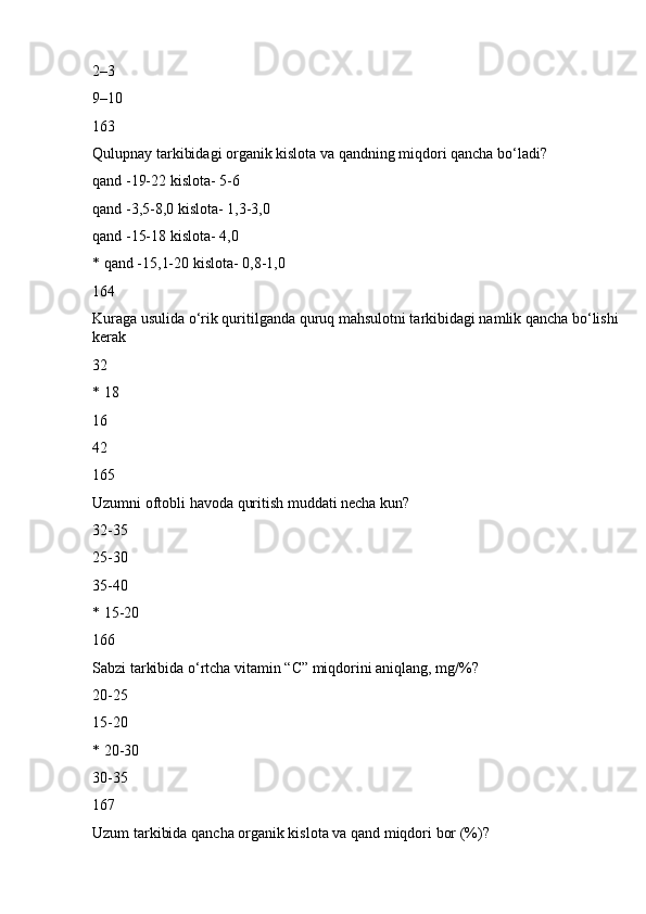 2–3
9–10
163
Qulupnay tarkibidagi organik kislota va qandning miqdori qancha bo‘ladi?
qand -19-22 kislota- 5-6
qand -3,5-8,0 kislota- 1,3-3,0
qand -15-18 kislota- 4,0
* qand -15,1-20 kislota- 0,8-1,0
164
Kuraga usulida o‘rik quritilganda quruq mahsulotni tarkibidagi namlik qancha bo‘lishi 
kerak
32
* 18
16
42
165
Uzumni oftobli havoda quritish muddati necha kun?
32-35
25-30
35-40
* 15-20
166
Sabzi tarkibida o‘rtcha vitamin “C” miqdorini aniqlang, mg/%?
20-25
15-20
* 20-30
30-35
167
Uzum tarkibida qancha organik kislota va qand miqdori bor (%)? 
