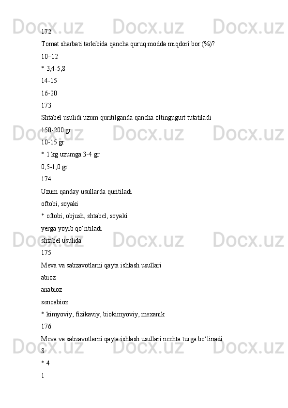172
Tomat sharbati tarkibida qancha quruq modda miqdori bor (%)?
10–12
* 3,4-5,8
14-15
16-20
173
Shtabel usulidi uzum quritilganda qancha oltingugurt tutatiladi
150-200 gr
10-15 gr
* 1 kg uzumga 3-4 gr
0,5-1,0 gr
174
Uzum qanday usullarda quritiladi
oftobi, soyaki
* oftobi, objush, shtabel, soyaki
yerga yoyib qo‘ritiladi
shtabel usulida
175
Meva va sabzavotlarni qayta ishlash usullari
abioz
anabioz
senoabioz
* kimyoviy, fizikaviy, biokimyoviy, mexanik
176
Meva va sabzavotlarni qayta ishlash usullari nechta turga bo‘linadi
8
* 4
1 