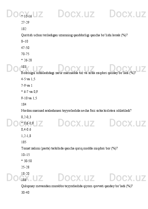 * 13-16
27-29
182
Quritish uchun teriladigan uzumning qanddorligi qancha bo‘lishi kerak (%)?
8–10
47-50
70-75
* 26-28
183
Bodringni sirkalashdagi zarur marinadda tuz va sirka miqdori qanday bo‘ladi (%)?
4-5 va 1,5
7-9 va 1
* 6-7 va 0,9
9-10 va 1,5
184
Nordon marinad aralashmasi tayyorlashda necha foiz sirka kislotasi ishlatiladi?
0,2-0,3
* 0.6-0,9
0,4-0.6
1,2-1,8
185
Tomat xalimi (pasta) tarkibida qancha quriq modda miqdori bor (%)?
10–15
* 30-50
25-28
18-20
186
Qulupnay mevasidan murabbo tayyorlashda qiyom quvvati qanday bo‘ladi (%)?
30-40 