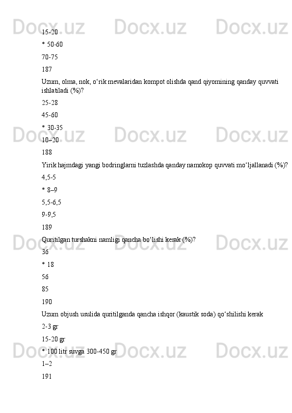 15-20
* 50-60
70-75
187
Uzum, olma, nok, o‘rik mevalaridan kompot olishda qand qiyomining qanday quvvati 
ishlatiladi (%)?
25-28
45-60
* 30-35
10–20
188
Yirik hajmdagi yangi bodringlarni tuzlashda qanday namokop quvvati mo‘ljallanadi (%)?
4,5-5
* 8–9
5,5-6,5
9-9,5
189
Quritilgan turshakni namligi qancha bo‘lishi kerak (%)?
36
* 18
56
85
190
Uzum objush usulida quritilganda qancha ishqor (kaustik soda) qo‘shilishi kerak
2-3 gr
15-20 gr
* 100 litr suvga 300-450 gr
1–2
191 