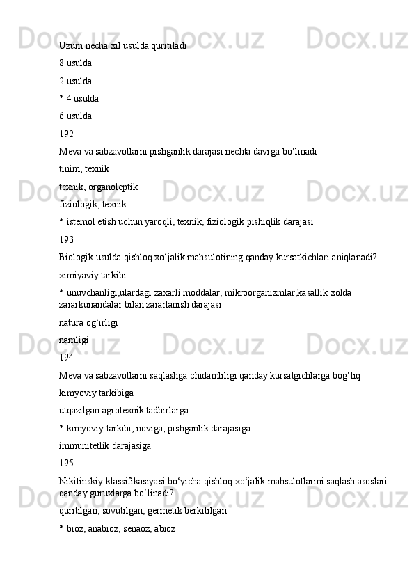Uzum necha xil usulda quritiladi
8 usulda
2 usulda
* 4 usulda
6 usulda
192
Meva va sabzavotlarni pishganlik darajasi nechta davrga bo‘linadi
tinim, texnik
texnik, organoleptik
fiziologik, texnik
* istemol etish uchun yaroqli, texnik, fiziologik pishiqlik darajasi
193
Biologik usulda qishloq xo‘jalik mahsulotining qanday kursatkichlari aniqlanadi?
ximiyaviy tarkibi
* unuvchanligi,ulardagi zaxarli moddalar, mikroorganizmlar,kasallik xolda 
zararkunandalar bilan zararlanish darajasi
natura og‘irligi
namligi
194
Meva va sabzavotlarni saqlashga chidamliligi qanday kursatgichlarga bog‘liq
kimyoviy tarkibiga
utqazilgan agrotexnik tadbirlarga
* kimyoviy tarkibi, noviga, pishganlik darajasiga
immunitetlik darajasiga
195
Nikitinskiy klassifikasiyasi bo‘yicha qishloq xo‘jalik mahsulotlarini saqlash asoslari 
qanday guruxlarga bo‘linadi?
quritilgan, sovutilgan, germetik berkitilgan
* bioz, anabioz, senaoz, abioz 
