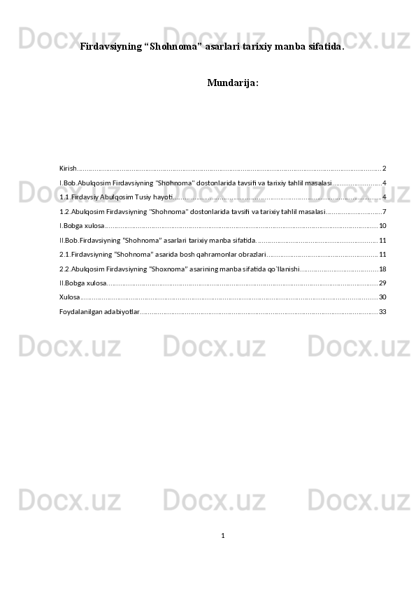 Firdavsiyning “Sh о hn о m а ” asarlari tarixiy manba sifatida.
Mundarija:
Kirish ............................................................................................................................................................ 2
I.Bob.Abulqosim Firdavsiyning "Shohnoma" dostonlarida tavsifi va tarixiy tahlil masalasi ......................... 4
1.1.Firdavsiy Abulqosim Tusiy hayoti ........................................................................................................... 4
1.2.Abulqosim Firdavsiyning "Shohnoma" dostonlarida tavsifi va tarixiy tahlil masalasi ............................. 7
I.Bobga xulosa ............................................................................................................................................ 10
II.Bob.Firdavsiyning “Shоhnоmа” asarlari tarixiy manba sifatida. ............................................................. 11
2.1.Firdavsiyning “Shohnoma” asarida bosh qahramonlar obrazlari ......................................................... 11
2.2.Abulqosim Firdavsiyning “Shoxnoma” asarining manba sifatida qo`llanishi ........................................ 18
II.Bobga xulosa ........................................................................................................................................... 29
Xulosa ........................................................................................................................................................ 30
Foydalanilgan adabiyotlar .......................................................................................................................... 33
1 