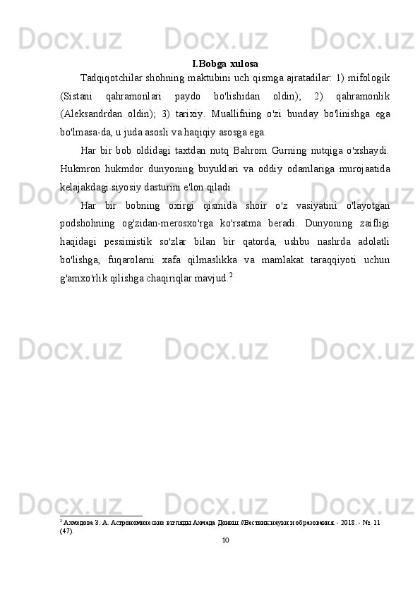 I.Bobga xulosa
Tadqiqotchilar shohning maktubini uch qismga ajratadilar: 1) mifologik
(Sistani   qahramonlari   paydo   bo'lishidan   oldin);   2)   qahramonlik
(Aleksandrdan   oldin);   3)   tarixiy.   Muallifning   o'zi   bunday   bo'linishga   ega
bo'lmasa-da, u juda asosli va haqiqiy asosga ega.
Har   bir   bob   oldidagi   taxtdan   nutq   Bahrom   Gurning   nutqiga   o'xshaydi.
Hukmron   hukmdor   dunyoning   buyuklari   va   oddiy   odamlariga   murojaatida
kelajakdagi siyosiy dasturini e'lon qiladi.
Har   bir   bobning   oxirgi   qismida   shoir   o'z   vasiyatini   o'layotgan
podshohning   og'zidan-merosxo'rga   ko'rsatma   beradi.   Dunyoning   zaifligi
haqidagi   pessimistik   so'zlar   bilan   bir   qatorda,   ushbu   nashrda   adolatli
bo'lishga,   fuqarolarni   xafa   qilmaslikka   va   mamlakat   taraqqiyoti   uchun
g'amxo'rlik qilishga chaqiriqlar mavjud. 2
2
  Ахмедова З. А. Астрономические взгляды Ахмада Дониш //Вестник науки и образования. - 2018. - №.  11 
(47).
10 