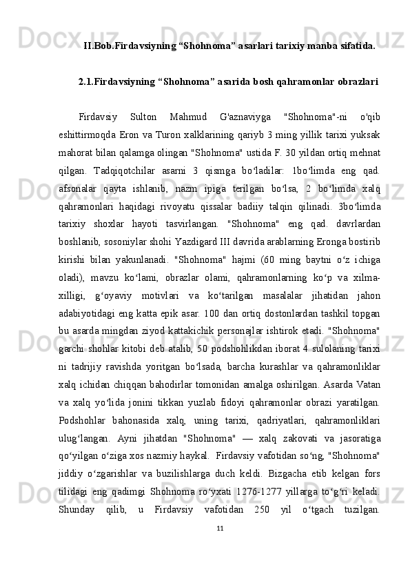 II.Bob.Firdavsiyning “Sh о hn о m а ” asarlari tarixiy manba sifatida.
2.1.Firdavsiyning   “Shohnoma” asarida bosh qahramonlar obrazlari
Firdavsiy   Sulton   Mahmud   G'aznaviyga   "Shohnoma"-ni   o'qib
eshittirmoqda Eron va Turon xalklarining qariyb 3 ming yillik tarixi yuksak
mahorat bilan qalamga olingan "Shohnoma" ustida F. 30 yildan ortiq mehnat
qilgan.   Tadqiqotchilar   asarni   3   qismga   bo ladilar:   1bo limda   eng   qad.ʻ ʻ
afsonalar   qayta   ishlanib,   nazm   ipiga   terilgan   bo lsa,   2   bo limda   xalq	
ʻ ʻ
qahramonlari   haqidagi   rivoyatu   qissalar   badiiy   talqin   qilinadi.   3bo limda	
ʻ
tarixiy   shoxlar   hayoti   tasvirlangan.   "Shohnoma"   eng   qad.   davrlardan
boshlanib, sosoniylar shohi Yazdigard III davrida arablarning Eronga bostirib
kirishi   bilan   yakunlanadi.   "Shohnoma"   hajmi   (60   ming   baytni   o z   ichiga	
ʻ
oladi),   mavzu   ko lami,   obrazlar   olami,   qahramonlarning   ko p   va   xilma-	
ʻ ʻ
xilligi,   g oyaviy   motivlari   va   ko tarilgan   masalalar   jihatidan   jahon	
ʻ ʻ
adabiyotidagi eng katta epik asar. 100 dan ortiq dostonlardan tashkil topgan
bu asarda mingdan ziyod kattakichik personajlar ishtirok etadi. "Shohnoma"
garchi shohlar kitobi  deb  atalib,  50 podshohlikdan iborat 4  sulolaning tarixi
ni   tadrijiy   ravishda   yoritgan   bo lsada,   barcha   kurashlar   va   qahramonliklar	
ʻ
xalq ichidan chiqqan bahodirlar tomonidan amalga oshirilgan. Asarda Vatan
va   xalq   yo lida   jonini   tikkan   yuzlab   fidoyi   qahramonlar   obrazi   yaratilgan.	
ʻ
Podshohlar   bahonasida   xalq,   uning   tarixi,   qadriyatlari,   qahramonliklari
ulug langan.   Ayni   jihatdan   "Shohnoma"   —   xalq   zakovati   va   jasoratiga	
ʻ
qo yilgan o ziga xos nazmiy haykal.  Firdavsiy vafotidan so ng, "Shohnoma"	
ʻ ʻ ʻ
jiddiy   o zgarishlar   va   buzilishlarga   duch   keldi.   Bizgacha   etib   kelgan   fors	
ʻ
tilidagi   eng   qadimgi   Shohnoma   ro yxati   1276-1277   yillarga   to g ri   keladi.	
ʻ ʻ ʻ
Shunday   qilib,   u   Firdavsiy   vafotidan   250   yil   o tgach   tuzilgan.	
ʻ
11 