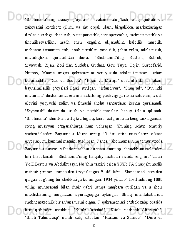 "Shohnoma"ning   asosiy   g oyasi   —   vatanni   ulug lash,   xalq   qudrati   vaʻ ʻ
zakovatini   ko zko z   qilish,   va   shu   orqali   ularni   birgalikka,   markazlashgan	
ʻ ʻ
davlat   qurishga   chaqirish,   vatanparvarlik,   insonparvarlik,   mehnatsevarlik   va
tinchliksevarlikni   madh   etish,   ezgulik,   olijanoblik,   halollik,   mardlik,
mehnatni   tarannum   etib,   qonli   urushlar,   yovuzlik,   jabru   zulm,   adolatsizlik,
munofiqlikni   qoralashdan   iborat.   "Shohnoma"dagi   Rustam,   Suhrob,
Siyovush,   Bijan,   Zoli   Zar,   Sudoba,   Gudarz,   Gev,   Tuye,   Hojir,   Gurdofarid,
Humoy,   Manija   singari   qahramonlar   yer   yuzida   adolat   tantanasi   uchun
kurashadilar.   "Zol   va   Sudoba",   "Bijan   va   Manija"   dostonlarida   chinakam
baynalmilallik   g oyalari   ilgari   surilgan.   "Isfandiyor",   "Shog od",   "O n   ikki	
ʻ ʻ ʻ
muhoraba" dostonlarida esa mamlakatning yaxlitligiga raxna soluvchi, urush
olovini   yoquvchi   zolim   va   fitnachi   shohu   sarkardalar   keskin   qoralanadi.
"Siyovush"   dostonida   urush   va   tinchlik   masalasi   badiiy   talqin   qilinadi.
"Shohnoma" chinakam xalq kitobiga aylanib, xalq orasida keng tarkalgandan
so ng   muayyan   o zgarishlarga   ham   uchragan.   Shuning   uchun   temuriy	
ʻ ʻ
shahzodalardan   Boysunqur   Mirzo   uning   40   dan   ortiq   nusxalarini   o zaro	
ʻ
qiyoslab, mukammal matnini tuzdirgan. Fanda "Shohnoma"ning temuriyzoda
Boysunqur nusxasi sifatida mashhur bu matn asarning ishonchli nusxalaridan
biri   hisoblanadi.   "Shohnoma"ning   tanqidiy   matnlari   ichida   eng   mo tabari	
ʻʼ
Ye.E.Bertels va Abdulhusayn No shin taxriri osida SSSR FA Sharqshunoslik	
ʻ
instituti   jamoasi   tomonidan   tayyorlangan   9   jildlikdir.     Shoir   jasadi   otasidan
qolgan bog ning bir chekkasiga ko milgan. 1934 yilda F. tavalludining 1000	
ʻ ʻ
yilligi   munosabati   bilan   shoir   qabri   ustiga   maqbara   qurilgan   va   u   shoir
muxlislarining   muqaddas   ziyoratgoqiga   aylangan.   Sharq   mamlakatlarida
shohnomaxonlik bir an ana tusini olgan. F. qahramonlari o zbek xalqi orasida	
ʼ ʻ
ham   qadimdan   mashhur.   "Kitobi   Jamshid",   "Kitobi   podshoh   Afrosiyob",
"Shoh   Tahmurasp"   nomli   xalq   kitoblari,   "Rustam   va   Suhrob",   "Doro   va
12 