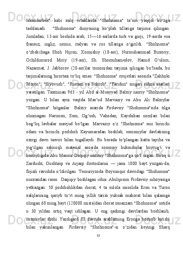 Iskandarbek"   kabi   xalq   ertaklarida   "Shohnoma"   ta siri   yaqqol   ko zgaʼ ʻ
tashlanadi.     "Shohnoma"   dunyoning   ko plab   tillariga   tarjima   qilingan.	
ʻ
Jumladan,   13-asr   boshida   arab,   15—16-asrlarda   turk   va   gurji,   19-asrda   esa
fransuz,   ingliz,   nemis,   italyan   va   rus   tillariga   o girildi.   "Shohnoma"	
ʻ
o zbekchaga   Shoh   Hijron,   Xomushiy   (18-asr),   Nurmuhammad   Buxoriy,	
ʻ
Ochildimurod   Miriy   (19-asr),   Sh.   Shomuhamedov,   Hamid   G ulom,	
ʻ
Nazarmat,   J.   Jabborov   (20-asr)lar   tomonidan   tarjima   qilingan   bo lsada,   bu	
ʻ
tarjimalarning birortasi to liq emas. "Shohnoma" syujetlari asosida "Zahhoki	
ʻ
Moron",   "Siyovush",   "Rustam   va   Suhrob",   "Faridun"   singari   sahna   asarlari
yaratilgan.  Taxminan  963   -  yil   Abd   al-Muayyad   Balxiy  nasriy  "Shohnoma"
yozgan.   U   bilan   ayni   vaqtda   Mas ud   Marvaziy   va   Abu   Ali   Balxiylar	
ʼ
"Shohnoma"   bitganlar.   Balxiy   asarida   Firdavsiy   "Shohnoma"sida   tilga
olinmagan   Narimon,   Som,   Og ush,   Vahodan,   Kayshikan   nomlari   bilan	
ʻ
bog liq   lavhalar   mavjud   bo lgan.   Marvaziy   o z   "Shohnoma"   sini   birinchi	
ʻ ʻ ʻ
odam   va   birinchi   podshoh   Kayumarsdan   boshlab,   somoniylar   davlatining
oxirgi   davri   tasviri   bilan   tugallaydi.   Bu   borada   to plangan   katta   tajriba   va	
ʻ
yig ilgan   salmoqli   material   asosida   somoniy   hukmdorlar   buyrug i   va	
ʻ ʻ
homiyligida Abu Mansur Daqiqiy nazmiy "Shohnoma"ga qo l urgan. Biroq u	
ʻ
Zardusht,   Gushtasp   va   Arjasp   dostonlarini   —   jami   1000   bayt   yozgan-da,
fojiali   ravishda   o ldirilgan.   Temuriyzoda   Boysunqur   davridagi   "Shohnoma"	
ʻ
nusxasidan   rasm     Daqiqiy   boshlagan   ishni   Abulqosim   Firdavsiy   nihoyasiga
yetkazgan:   50   podshohlikdan   iborat,   4   ta   sulola   misolida   Eron   va   Turon
xalqlarining   qariyb   to rt   ming   yillik   tarixi   yuksak   mahorat   bilan   qalamga	
ʻ
olingan 60 ming bayt (120000 misra)dan iborat muazzam "Shohnoma" ustida
u   30   yildan   ortiq   vaqt   ishlagan.   U   eng   qadimgi   davrlardan   boshlanib,
sosoniylar   shohi   Yazdigard   III   davrida   arablarning   Eronga   bostirib   kirishi
bilan   yakunlangan.   Firdavsiy   "Shohnoma"-si   o zidan   keyingi   Sharq	
ʻ
13 