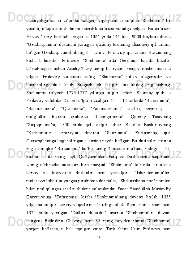 adabiyotiga   kuchli   ta sir   ko rsatgan,   unga   javoban   ko plab   "Shohnoma"-larʼ ʻ ʻ
yozilib,   o ziga   xos  shohnomanavislik   an anasi   vujudga   kelgan.   Bu   an anani	
ʻ ʼ ʼ
Asadiy   Tusiy   boshlab   bergan:   u   1066   yilda   145   bob,   9000   baytdan   iborat
"Gershaspnoma" dostonini yaratgan. qadimiy Eronning afsonaviy qahramoni
bo lgan   Gershasp   Jamshidning   6   -   avlodi,   Firdavsiy   qahramoni   Rustamning	
ʻ
katta   bobosidir.   Firdavsiy   "Shohnoma"-sida   Gershasp   haqida   batafsil
to xtalmagani  uchun  Asadiy   Tusiy   uning  faoliyatini  keng  yoritishni   maqsad
ʻ
qilgan.   Firdavsiy   vafotidan   so ng,   "Shohnoma"   jiddiy   o zgarishlar   va	
ʻ ʻ
buzilishlarga   duch   keldi.   Bizgacha   etib   kelgan   fors   tilidagi   eng   qadimgi
Shohnoma   ro yxati   1276-1277   yillarga   to g ri   keladi.   Shunday   qilib,   u	
ʻ ʻ ʻ
Firdavsiy vafotidan 250 yil o tgach tuzilgan. 11 — 12-asrlarda "Barzunoma",	
ʻ
"Bahmannoma",   "Qushnoma",   "Faromurznoma"   asarlari,   keyinroq   —
mo g ullar   hujumi   arafasida   "Jahongirnoma",   Qone iy   Tusiyning	
ʻ ʻ ʼ
"Saljuqnoma"si,   1300   yilda   qatl   etilgan   shoir   Robe iy   Bushanjiyning	
ʼ
"Kartnoma"si,   temuriylar   davrida   "Somnoma",   Rustamning   qizi
Gushaspbonuga bag ishlangan 4 doston paydo bo lgan. Bu dostonlar orasida	
ʻ ʻ
eng salmoqlisi "Barzunoma" bo lib, uning 2 nusxasi ma lum: kichigi — 45,	
ʻ ʼ
kattasi   —   65   ming   bayt.   Qo lyozmalari   Parij   va   Dushanbeda   saqlanadi.
ʻ
Uning   o zbekcha   nusxalari   ham   mavjud.   "Shohnoma"   ta sirida   bir   necha	
ʻ ʼ
tarixiy   va   tasavvufiy   dostonlar   ham   yaratilgan:   "Iskandarnoma"lar,
mutasavvif shoirlar yozgan pandnoma dostonlar, "Shahanshohnoma" nomlari
bilan ijod qilingan asarlar shular jumlasidandir. Faqat Hamdulloh Mustavfiy
Qazviniyning   "Zafarnoma"   kitobi   "Shohnoma"ning   davomi   bo lib,   1335	
ʻ
yilgacha  bo lgan  tarixiy  voqealarni  o z  ichiga  oladi.  Sohib  nomli  shoir  ham	
ʻ ʻ
1320   yilda   yozilgan   "Daftari   dilkusho"   asarida   "Shohnoma"-ni   davom
ettirgan.   Badriddin   Chochiy   ham   35   ming   baytdan   iborat   "Shohnoma"
yozgan   bo lsada,   u   hali   topilgan   emas.   Turk   shoiri   Uzun   Firdavsiy   ham
ʻ
14 