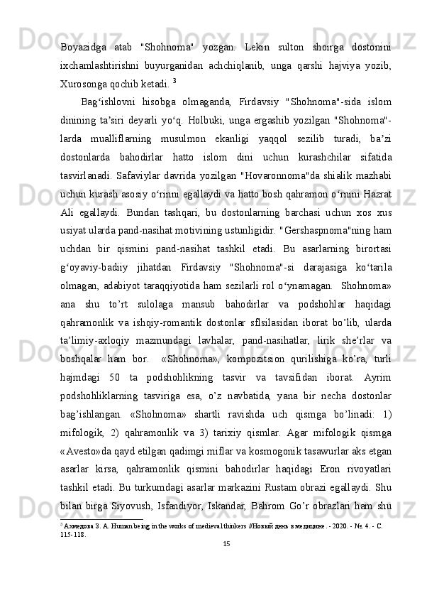Boyazidga   atab   "Shohnoma"   yozgan.   Lekin   sulton   shoirga   dostonini
ixchamlashtirishni   buyurganidan   achchiqlanib,   unga   qarshi   hajviya   yozib,
Xurosonga qochib ketadi.  3
Bag ishlovni   hisobga   olmaganda,   Firdavsiy   "Shohnoma"-sida   islomʻ
dinining   ta siri   deyarli   yo q.   Holbuki,   unga   ergashib   yozilgan   "Shohnoma"-	
ʼ ʻ
larda   mualliflarning   musulmon   ekanligi   yaqqol   sezilib   turadi,   ba zi	
ʼ
dostonlarda   bahodirlar   hatto   islom   dini   uchun   kurashchilar   sifatida
tasvirlanadi.   Safaviylar   davrida   yozilgan   "Hovaronnoma"da   shialik   mazhabi
uchun kurash asosiy o rinni egallaydi va hatto bosh qahramon o rnini Hazrat	
ʻ ʻ
Ali   egallaydi.   Bundan   tashqari,   bu   dostonlarning   barchasi   uchun   xos   xus
usiyat ularda pand-nasihat motivining ustunligidir. "Gershaspnoma"ning ham
uchdan   bir   qismini   pand-nasihat   tashkil   etadi.   Bu   asarlarning   birortasi
g oyaviy-badiiy   jihatdan   Firdavsiy   "Shohnoma"-si   darajasiga   ko tarila	
ʻ ʻ
olmagan, adabiyot taraqqiyotida ham  sezilarli rol o ynamagan.   Shohnoma»	
ʻ
ana   shu   to’rt   sulolaga   mansub   bahodirlar   va   podshohlar   haqidagi
qahramonlik   va   ishqiy-romantik   dostonlar   sflsilasidan   iborat   bo’lib,   ularda
ta’limiy-axloqiy   mazmundagi   lavhalar,   pand-nasihatlar,   lirik   she’rlar   va
boshqalar   ham   bor.     «Shohnoma»,   kompozitsion   qurilishiga   ko’ra,   turli
hajmdagi   50   ta   podshohlikning   tasvir   va   tavsifidan   iborat.   Ayrim
podshohliklarning   tasviriga   esa,   o’z   navbatida,   yana   bir   necha   dostonlar
bag’ishlangan.   «Shohnoma»   shartli   ravishda   uch   qismga   bo’linadi:   1)
mifologik,   2)   qahramonlik   va   3)   tarixiy   qismlar.   Agar   mifologik   qismga
«Avesto»da qayd etilgan qadimgi miflar va kosmogonik tasawurlar aks etgan
asarlar   kirsa,   qahramonlik   qismini   bahodirlar   haqidagi   Eron   rivoyatlari
tashkil etadi. Bu turkumdagi asarlar markazini Rustam obrazi egallaydi. Shu
bilan   birga   Siyovush,   Isfandiyor,   Iskandar,   Bahrom   Go’r   obrazlari   ham   shu
3
  Ахмедова   З .  А . Human being in the works of medieval thinkers // Новый   день   в   медицине . - 2020. - №.  4. - С. 
115-118.
15