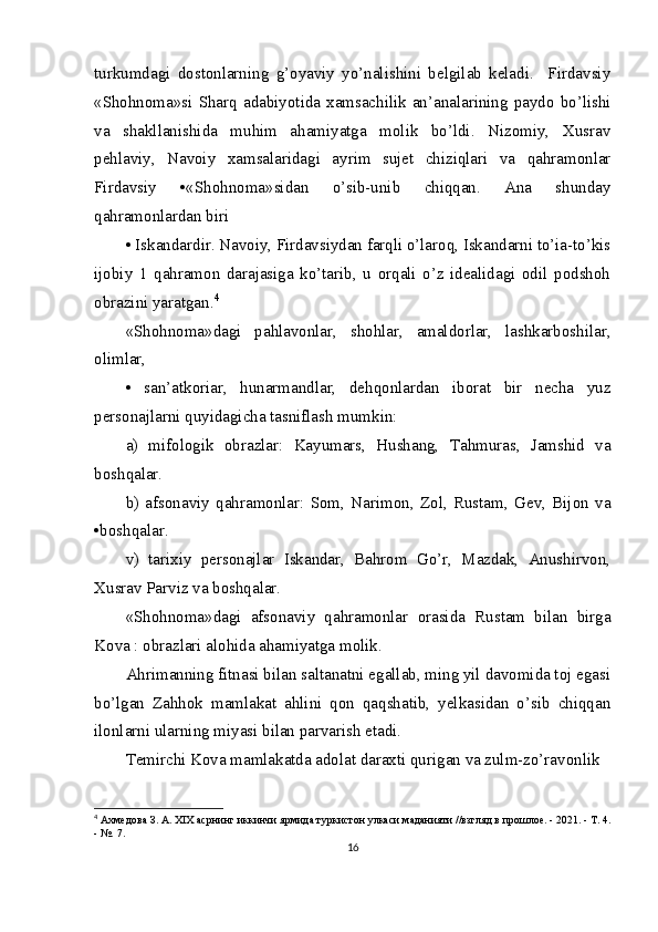 turkumdagi   dostonlarning   g’oyaviy   yo’nalishini   belgilab   keladi.     Firdavsiy
«Shohnoma»si   Sharq  adabiyotida   xamsachilik   an’analarining   paydo   bo’lishi
va   shakllanishida   muhim   ahamiyatga   molik   bo’ldi.   Nizomiy,   Xusrav
pehlaviy,   Navoiy   xamsalaridagi   ayrim   sujet   chiziqlari   va   qahramonlar
Firdavsiy   •«Shohnoma»sidan   o’sib-unib   chiqqan.   Ana   shunday
qahramonlardan biri  
• Iskandardir. Navoiy, Firdavsiydan farqli o’laroq, Iskandarni to’ia-to’kis
ijobiy   1   qahramon   darajasiga   ko’tarib,   u   orqali   o’z   idealidagi   odil   podshoh
obrazini yaratgan. 4
«Shohnoma»dagi   pahlavonlar,   shohlar,   amaldorlar,   lashkarboshilar,
olimlar, 
•   san’atkoriar,   hunarmandlar,   dehqonlardan   iborat   bir   necha   yuz
personajlarni quyidagicha tasniflash mumkin:
a)   mifologik   obrazlar:   Kayumars,   Hushang,   Tahmuras,   Jamshid   va
boshqalar. 
b)   afsonaviy   qahramonlar:   Som,   Narimon,   Zol,   Rustam,   Gev,   Bijon   va
•boshqalar.
v)   tarixiy   personajlar   Iskandar,   Bahrom   Go’r,   Mazdak,   Anushirvon,
Xusrav Parviz va boshqalar. 
«Shohnoma»dagi   afsonaviy   qahramonlar   orasida   Rustam   bilan   birga
Kova : obrazlari alohida ahamiyatga molik.
Ahrimanning fitnasi bilan saltanatni egallab, ming yil davomida toj egasi
bo’lgan   Zahhok   mamlakat   ahlini   qon   qaqshatib,   yelkasidan   o’sib   chiqqan
ilonlarni ularning miyasi bilan parvarish etadi. 
Temirchi Kova mamlakatda adolat daraxti qurigan va zulm-zo’ravonlik
4
  Ахмедова З. А. XIX асрнинг иккинчи ярмида туркистон улкаси маданияти //взгляд в прошлое. - 2021. - Т. 4.
- №. 7.
16 