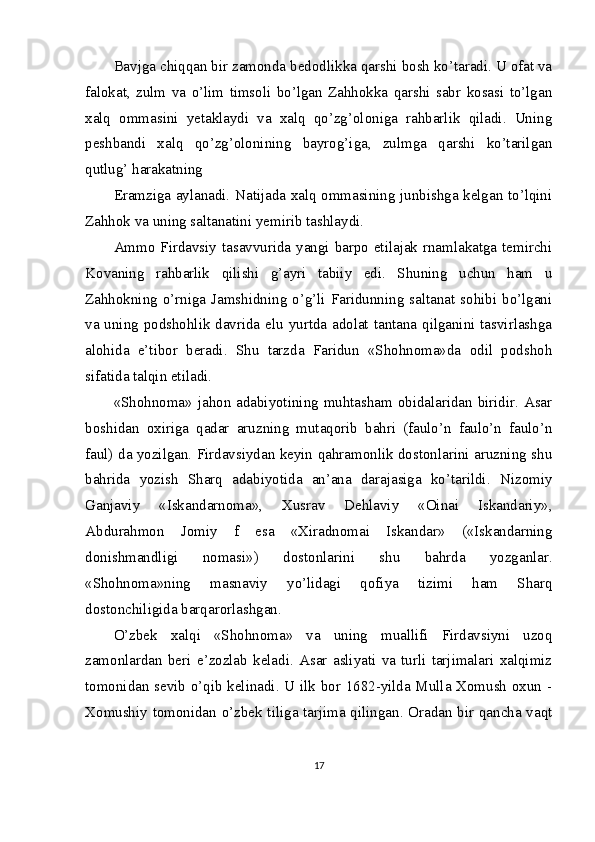 Bavjga chiqqan bir zamonda bedodlikka qarshi bosh ko’taradi. U ofat va
falokat,   zulm   va   o’lim   timsoli   bo’lgan   Zahhokka   qarshi   sabr   kosasi   to’lgan
xalq   ommasini   yetaklaydi   va   xalq   qo’zg’oloniga   rahbarlik   qiladi.   Uning
peshbandi   xalq   qo’zg’olonining   bayrog’iga,   zulmga   qarshi   ko’tarilgan
qutlug’ harakatning 
Eramziga aylanadi. Natijada xalq ommasining junbishga kelgan to’lqini
Zahhok va uning saltanatini yemirib tashlaydi.
Ammo Firdavsiy tasavvurida yangi barpo etilajak rnamlakatga temirchi
Kovaning   rahbarlik   qilishi   g’ayri   tabiiy   edi.   Shuning   uchun   ham   u
Zahhokning o’rniga  Jamshidning  o’g’li Faridunning  saltanat  sohibi  bo’lgani
va uning podshohlik davrida elu yurtda adolat tantana qilganini tasvirlashga
alohida   e’tibor   beradi.   Shu   tarzda   Faridun   «Shohnoma»da   odil   podshoh
sifatida talqin etiladi. 
«Shohnoma» jahon adabiyotining muhtasham obidalaridan biridir. Asar
boshidan   oxiriga   qadar   aruzning   mutaqorib   bahri   (faulo’n   faulo’n   faulo’n
faul) da yozilgan. Firdavsiydan keyin qahramonlik dostonlarini aruzning shu
bahrida   yozish   Sharq   adabiyotida   an’ana   darajasiga   ko’tarildi.   Nizomiy
Ganjaviy   «Iskandarnoma»,   Xusrav   Dehlaviy   «Oinai   Iskandariy»,
Abdurahmon   Jomiy   f   esa   «Xiradnomai   Iskandar»   («Iskandarning
donishmandligi   nomasi»)   dostonlarini   shu   bahrda   yozganlar.
«Shohnoma»ning   masnaviy   yo’lidagi   qofiya   tizimi   ham   Sharq
dostonchiligida barqarorlashgan.
O’zbek   xalqi   «Shohnoma»   va   uning   muallifi   Firdavsiyni   uzoq
zamonlardan   beri   e’zozlab   keladi.   Asar   asliyati   va   turli   tarjimalari   xalqimiz
tomonidan sevib o’qib kelinadi. U ilk bor 1682-yilda Mulla Xomush oxun -
Xomushiy tomonidan o’zbek tiliga tarjima qilingan. Oradan bir qancha vaqt
17 