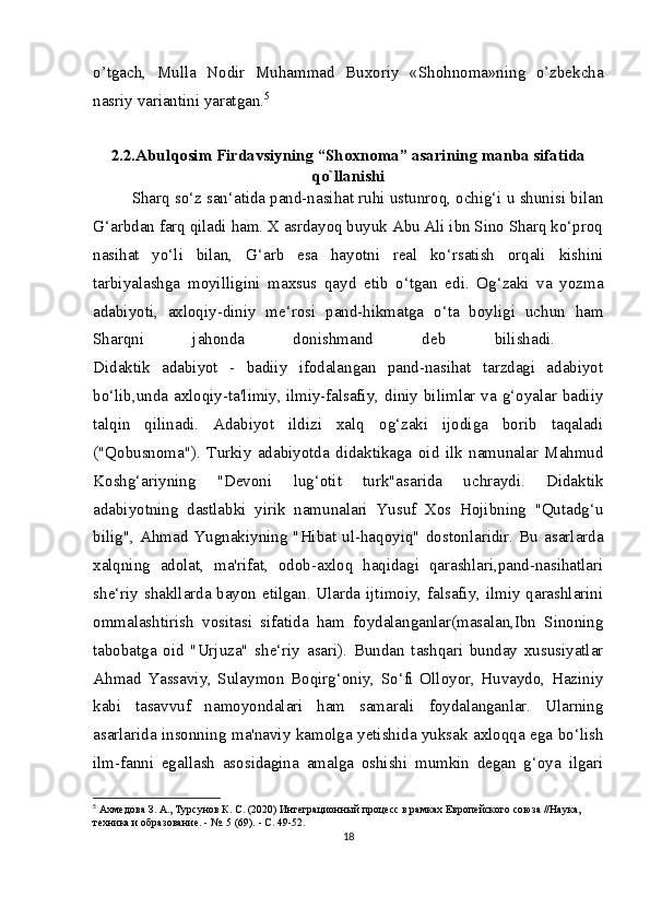 o’tgach,   Mulla   Nodir   Muhammad   Buxoriy   «Shohnoma»ning   o’zbekcha
nasriy variantini yaratgan. 5
2.2.Abulqosim Firdavsiyning “Shoxnoma” asarining manba sifatida
qo`llanishi
Sharq so‘z san‘atida pand-nasihat ruhi ustunroq, ochig‘i u shunisi bilan
G‘arbdan farq qiladi ham. X asrdayoq buyuk Abu Ali ibn Sino Sharq ko‘proq
nasihat   yo‘li   bilan,   G‘arb   esa   hayotni   real   ko‘rsatish   orqali   kishini
tarbiyalashga   moyilligini   maxsus   qayd   etib   o‘tgan   edi.   Og‘zaki   va   yozma
adabiyoti,   axloqiy-diniy   me‘rosi   pand-hikmatga   o‘ta   boyligi   uchun   ham
Sharqni   jahonda   donishmand   deb   bilishadi.  
Didaktik   adabiyot   -   badiiy   ifodalangan   pand-nasihat   tarzdagi   adabiyot
bo‘lib,unda axloqiy-ta'limiy,   ilmiy-falsafiy, diniy bilimlar va g‘oyalar badiiy
talqin   qilinadi.   Adabiyot   ildizi   xalq   og‘zaki   ijodiga   borib   taqaladi
("Qobusnoma").   Turkiy   adabiyotda   didaktikaga   oid   ilk   namunalar   Mahmud
Koshg‘ariyning   "Devoni   lug‘otit   turk"asarida   uchraydi.   Didaktik
adabiyotning   dastlabki   yirik   namunalari   Yusuf   Xos   Hojibning   "Qutadg‘u
bilig",   Ahmad   Yugnakiyning   "Hibat   ul-haqoyiq"   dostonlaridir.   Bu   asarlarda
xalqning   adolat,   ma'rifat,   odob-axloq   haqidagi   qarashlari,pand-nasihatlari
she‘riy shakllarda bayon etilgan. Ularda ijtimoiy, falsafiy, ilmiy qarashlarini
ommalashtirish   vositasi   sifatida   ham   foydalanganlar(masalan,Ibn   Sinoning
tabobatga   oid   "Urjuza"   she‘riy   asari).   Bundan   tashqari   bunday   xususiyatlar
Ahmad   Yassaviy,   Sulaymon   Boqirg‘oniy,   So‘fi   Olloyor,   Huvaydo,   Haziniy
kabi   tasavvuf   namoyondalari   ham   samarali   foydalanganlar.   Ularning
asarlarida insonning ma'naviy kamolga yetishida yuksak axloqqa ega bo‘lish
ilm-fanni   egallash   asosidagina   amalga   oshishi   mumkin   degan   g‘oya   ilgari
5
  Ахмедова З. А., Турсунов К. С. (2020) Интеграционный процесс в рамках Европейского союза //Наука, 
техника и образование. - №. 5 (69). - С. 49-52.
18 