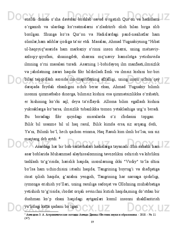 surildi   chunki   o‘sha   davrdan   boshlab   savod   o‘rgatish   Qur‘on   va   hadislarni
o‘rganish   va   ulardagi   ko‘rsatmalarni   o‘zlashtirib   olish   bilan   birga   olib
borilgan.   Shunga   ko‘ra   Qur’on   va   Hadislardagi   pand-nasihatlar   ham
olimlar,ham adiblar ijodiga ta‘sir etdi. Masalan, Ahmad Yugnakiyning "Hibat
ul-haqoyiq"asarida   ham   markaziy   o‘rinni   inson   shaxsi,   uning   ma'naviy-
axloqiy   qiyofasi,   shuningdek,   shaxsni   mq‘naviy   kamolotga   yetishuvida
ilmning   o‘rni   masalasi   turadi.   Asarning   1-bobidayoq   ilm   manfaati,ilmsizlik
va   jaholatning   zarari   haqida   fikr   bildiriladi.Ilmli   va   ilmsiz   kishini   bir-biri
bilan   taqqoslash   asosida   ilm-maprifatning   afzalligi,   uning   inson   uchun   qay
darajada   foydali   ekanligini   ochib   berar   ekan,   Ahmad   Yugnakiy   bilimli
insonni qimmatbaho dinorga, bilimsiz kishini esa qimmatsizilikka o‘xshatib,
er   kishining   ko‘rki   aql,   deya   ta‘riflaydi.   Alloma   bilim   egallash   kishini
yuksaklarga   ko‘tarsa,   ilmsizlik   tubanlikka   tomon   yetaklashiga   urg‘u   beradi.
Bu   boradagi   fikr   quyidagi   misralarda   o‘z   ifodasini   topgan:  
Bilik   bil   usanme   bil   ul   haq   rasul,   Bilik   kimda   ersa,   siz   arqang   dedi,  
Ya‘ni, Bilimli bo‘l, hech qachon erinma, Haq Rasuli kim ilmli bo‘lsa, uni siz
maqtang deb aytdi.  6
Asardagi har bir bob sarlavhalari hadislarga tayanadi. Shu sababli ham
asar boblarida Muhammad alayhissalomning tavozelikni oshirish va kibrlikni
tashlash   to‘g‘risida;   harislik   haqida,   insonlarning   ikki   "Vodiy"   to‘la   oltini
bo‘lsa   ham   uchinchisini   istashi   haqida;   Tangrining   buyrug‘i   va   shafqatiga
itoat   qilish   haqida;   g‘azabni   yengish,   Tangrining   har   narsaga   qodirligi,
iymonga erishish yo‘llari, uning rasuliga sadoqat va Ollohning muhabbatiga
yetishish to‘g‘risida; ibodat orqali sevinchni kutish haqida,ming do‘stdan bir
dushman   ko‘p   ekani   haqidagi   aytganlari   komil   insonni   shakllantirish
yo‘lidagi katta qadami bo`lgan.
6
  Ахмедова З. А. Астрономические взгляды Ахмада Дониш //Вестник науки и образования. - 2018. - №.  11 
(47).
19