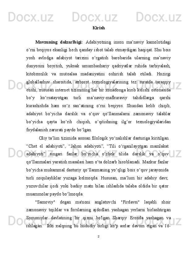 Kirish
Mavzuning   dolzarlbigi:   Adabiyotning   inson   ma’naviy   kamolotidagi
o‘rni beqiyos ekanligi hech qanday isbot talab etmaydigan haqiqat. Shu bois
yosh   avlodga   adabiyot   tarixini   o‘rgatish   barobarida   ularning   ma’naviy
dunyosini   boyitish,   yuksak   umumbashariy   qadriyatlar   ruhida   tarbiyalash,
kitobxonlik   va   mutoalaa   madaniyatini   oshirish   talab   etiladi.   Hozirgi
globallashuv   sharoitida,   axborot   texnologiyalarining   tez   suratda   taraqqiy
etishi, xususan internet tizimining har bir xonadonga kirib kelishi ostonasida
bo‘y   ko‘rsatayotgan   turli   ma’naviy-mafkuraviy   tahdidlarga   qarshi
kurashishda   ham   so‘z   san’atining   o‘rni   beqiyos.   Shundan   kelib   chiqib,
adabiyot   bo‘yicha   darslik   va   o‘quv   qo‘llanmalarni   zamonaviy   talablar
bo‘yicha   qayta   ko‘rib   chiqish,   o‘qitishning   ilg‘or   texnologiyalaridan
foydalanish zarurati paydo bo‘lgan.
  Oliy ta’lim tizimida asosan filologik yo‘nalishlar dasturiga kiritilgan
“Chet   el   adabiyoti”,   “Jahon   adabiyoti”,   “Tili   o‘rganilayotgan   mamlakat
adabiyoti”   singari   fanlar   bo‘yicha   o‘zbek   tilida   darslik   va   o‘quv
qo‘llanmalari yaratish masalasi ham o‘ta dolzarb hisoblanadi. Mazkur fanlar
bo‘yicha mukammal dasturiy qo‘llanmaning yo‘qligi bois o‘quv jarayonida
turli   noqulayliklar   yuzaga   kelmoqda.   Hususan,   ma’lum   bir   adabiy   davr,
yozuvchilar   ijodi   yoki   badiiy   matn   bilan   ishlashda   talaba   oldida   bir   qator
muammolar paydo bo‘lmoqda.
"Samoviy"   degan   ma'noni   anglatuvchi   "Firdavsi"   laqabli   shoir
zamonaviy   tojiklar   va   forslarning   ajdodlari   yashagan   yerlarni   birlashtirgan
Somoniylar   davlatining   bir   qismi   bo'lgan   Sharqiy   Eronda   yashagan   va
ishlagan.     Ikki   xalqning   bu   hududiy   birligi   ko'p   asrlar   davom   etgan   va   16-
2 