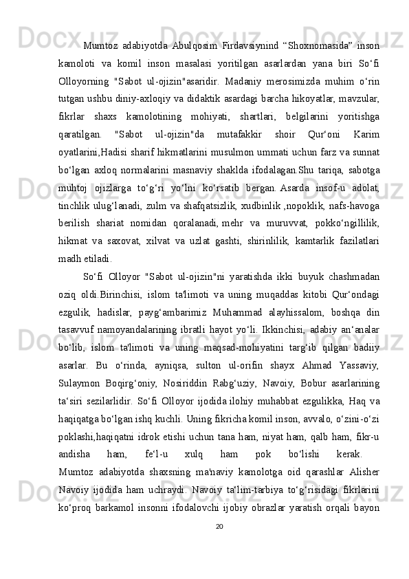 Mumtoz   adabiyotda   Abulqosim   Firdavsiynind   “Shoxnomasida”   inson
kamoloti   va   komil   inson   masalasi   yoritilgan   asarlardan   yana   biri   So‘fi
Olloyorning   "Sabot   ul-ojizin"asaridir.   Madaniy   merosimizda   muhim   o‘rin
tutgan ushbu diniy-axloqiy va didaktik asardagi barcha hikoyatlar,   mavzular,
fikrlar   shaxs   kamolotining   mohiyati,   shartlari,   belgilarini   yoritishga
qaratilgan.   "Sabot   ul-ojizin"da   mutafakkir   shoir   Qur‘oni   Karim
oyatlarini,Hadisi sharif hikmatlarini musulmon ummati uchun farz va sunnat
bo‘lgan   axloq   normalarini   masnaviy   shaklda   ifodalagan.Shu   tariqa,   sabotga
muhtoj   ojizlarga   to‘g‘ri   yo‘lni   ko‘rsatib   bergan.   Asarda   insof-u   adolat,
tinchlik ulug‘lanadi, zulm va shafqatsizlik, xudbinlik ,nopoklik, nafs-havoga
berilish   shariat   nomidan   qoralanadi,   mehr   va   muruvvat,   pokko‘ngillilik,
hikmat   va   saxovat,   xilvat   va   uzlat   gashti,   shirinlilik,   kamtarlik   fazilatlari
madh etiladi. 
So‘fi   Olloyor   "Sabot   ul-ojizin"ni   yaratishda   ikki   buyuk   chashmadan
oziq   oldi.Birinchisi,   islom   ta'limoti   va   uning   muqaddas   kitobi   Qur‘ondagi
ezgulik,   hadislar,   payg‘ambarimiz   Muhammad   alayhissalom,   boshqa   din
tasavvuf   namoyandalarining   ibratli   hayot   yo‘li.   Ikkinchisi,   adabiy   an‘analar
bo‘lib,   islom   ta'limoti   va   uning   maqsad-mohiyatini   targ‘ib   qilgan   badiiy
asarlar.   Bu   o‘rinda,   ayniqsa,   sulton   ul-orifin   shayx   Ahmad   Yassaviy,
Sulaymon   Boqirg‘oniy,   Nosiriddin   Rabg‘uziy,   Navoiy,   Bobur   asarlarining
ta‘siri   sezilarlidir.   So‘fi   Olloyor   ijodida   ilohiy   muhabbat   ezgulikka,   Haq   va
haqiqatga bo‘lgan ishq kuchli. Uning fikricha komil inson, avvalo, o‘zini-o‘zi
poklashi,haqiqatni idrok etishi  uchun  tana ham, niyat  ham, qalb  ham, fikr-u
andisha   ham,   fe‘l-u   xulq   ham   pok   bo‘lishi   kerak.  
Mumtoz   adabiyotda   shaxsning   ma'naviy   kamolotga   oid   qarashlar   Alisher
Navoiy   ijodida   ham   uchraydi.   Navoiy   ta‘lim-tarbiya   to‘g‘risidagi   fikrlarini
ko‘proq   barkamol   insonni   ifodalovchi   ijobiy   obrazlar   yaratish   orqali   bayon
20 