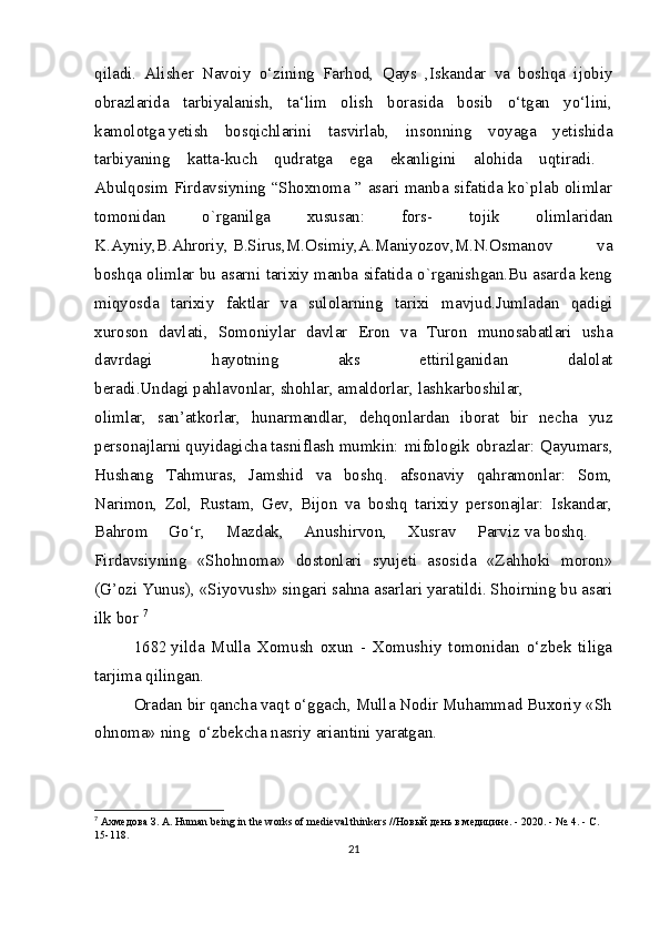 qiladi.   Alisher   Navoiy   o‘zining   Farhod,   Qays   ,Iskandar   va   boshqa   ijobiy
obrazlarida   tarbiyalanish,   ta‘lim   olish   borasida   bosib   o‘tgan   yo‘lini,
kamolotga   yetish   bosqichlarini   tasvirlab,   insonning   voyaga   yetishida
tarbiyaning   katta-kuch   qudratga   ega   ekanligini   alohida   uqtiradi.  
Abulqosim Firdavsiyning “Shoxnoma ” asari manba sifatida ko`plab olimlar
tomonidan   o`rganilga   xususan:   fors-   tojik   olimlaridan
K.Ayniy,B.Ahroriy,   B.Sirus,M.Osimiy,A.Maniyozov,M.N.Osmanov   va
boshqa olimlar bu asarni tarixiy manba sifatida o`rganishgan.Bu asarda keng
miqyosda   tarixiy   faktlar   va   sulolarning   tarixi   mavjud.Jumladan   qadigi
xuroson   davlati,   Somoniylar   davlar   Eron   va   Turon   munosabatlari   usha
davrdagi   hayotning   aks   ettirilganidan   dalolat
beradi.Undagi   pahlavonlar,   shohlar,   amaldorlar,   lashkarboshilar,    
olimlar,   san’atkorlar,   hunarmandlar,   dehqonlardan   iborat   bir   necha   yuz
personajlarni   quyidagicha   tasniflash   mumkin: mifologik obrazlar: Qayumars,
Hushang   Tahmuras,   Jamshid   va   boshq.   afsonaviy   qahramonlar:   Som,
Narimon,   Zol,   Rustam,   Gev,   Bijon   va   boshq   tarixiy   personajlar:   Iskandar,
Bahrom   Go‘r,   Mazdak,   Anushirvon,   Xusrav   Parviz   va   boshq.    
Firdavsiyning   «Shohnoma»   dostonlari   syujeti   asosida   «Zahhoki   moron»
(G’ozi   Yunus), «Siyovush» singari sahna asarlari yaratildi. Shoirning bu asari
ilk bor  7
1682   yilda   Mulla   Xomush   oxun   -   Xomushiy   tomonidan   o‘zbek   tiliga
tarjima qilingan.    
Oradan   bir   qancha   vaqt   o‘ggach,   Mulla   Nodir   Muhammad   Buxoriy   «Sh
ohnoma»   ning     o‘zbekcha   nasriy ariantini   yaratgan.  
7
  Ахмедова   З .  А . Human being in the works of medieval thinkers // Новый   день   в   медицине . - 2020. - №.  4. - С. 
15-118.
21 
