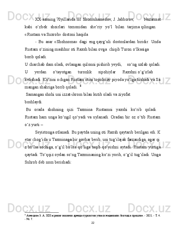 XX   asrning   70yillarida   III.   Shomuhamedov,   J.   Jabborov,   Nazarmat
kabi   o‘zbek   shoirlari   tomonidan   she’riy   yo‘l   bilan   tarjima   qilingan.    
«Rustam va Suxrob» dostoni haqida 
-   Bu   asar   «Shohnoma»   dagi   eng   qayg‘uli   dostonlardan   biridir.   Unda
Rustam o‘zining mashhur oti Raxsh bilan ovga     chiqib   Turon   o‘lkasiga  
borib   qoladi.    
U   charchab   dam   oladi,   ovlangan   qulonni   pishirib   yeydi,   so‘ng   uxlab   qoladi.
U   yerdan   o‘tayotgan   turonlik   sipohiylar   Raxshni   o‘g‘irlab    
ketishadi.   Ko‘zini   ochgan   Rustam   otini   topolmay   piyoda   yo‘lga   tushadi   va   Sa
mangan   shahriga borib qoladi.     8
  Samangan shohi uni izzat-ikrom bilan kutib oladi va ziyofat    
boshlaydi.    
  Bu   orada   shohning   qizi   Taxmina   Rustamni   yaxshi   ko‘rib   qoladi.  
Rustam   ham   unga   ko‘ngil   qo‘yadi   va   uylanadi.   Oradan   bir   oz   o‘tib   Rustam
o‘z yurti –
Seyistonga   otlanadi.   Bu   paytda   uning   oti   Raxsh   qaytarib   berilgan   edi.   K
etar   chog‘ida   u   Taxminaga   bir   gavhar   berib,   uni   tug‘ilajak   farzandiga,   agar   qi
z   bo‘lsa   sochiga,   o‘g‘il   bo‘lsa   qo‘liga  taqib   qo‘yishni   aytadi.  Rustam   yurtiga
qaytadi.   To‘qqiz oydan so‘ng   Taxminaning ko‘zi yorib, o‘g‘il tug‘iladi. Unga
Suhrob deb nom berishadi:    
   
8
  Ахмедова З. А. XIX асрнинг иккинчи ярмида туркистон улкаси маданияти //взгляд в прошлое. - 2021. - Т. 4.
- №. 7.
22 