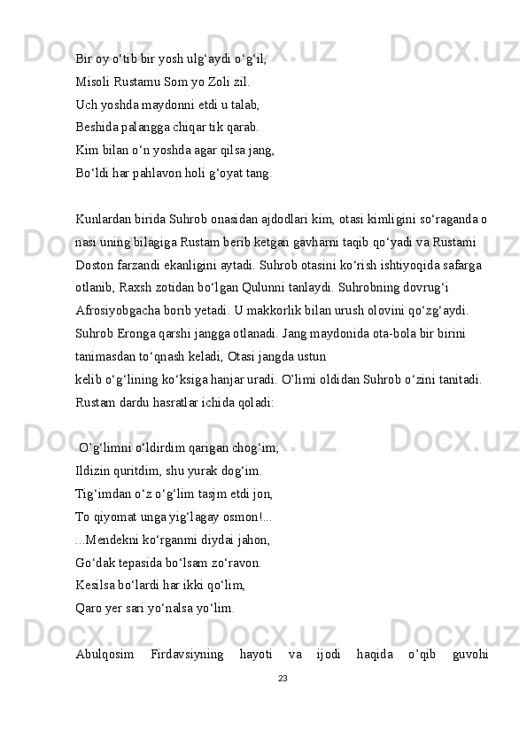 Bir   oy o‘tib   bir   yosh   ulg‘aydi   o‘g‘il,    
Misoli   Rustamu   Som   yo   Zoli   zil.    
Uch   yoshda   maydonni   etdi   u   talab,    
Beshida   palangga   chiqar   tik   qarab.  
Kim   bilan   o‘n   yoshda   agar   qilsa   jang,    
Bo‘ldi   har   pahlavon   holi   g‘oyat   tang. 
Kunlardan   birida   Suhrob   onasidan   ajdodlari   kim,   otasi   kimligini   so‘raganda   o
nasi   uning bilagiga Rustam berib ketgan gavharni taqib qo‘yadi va Rustami 
Doston   farzandi ekanligini aytadi. Suhrob otasini ko‘rish ishtiyoqida safarga 
otlanib, Raxsh   zotidan bo‘lgan Qulunni   tanlaydi. Suhrobning dovrug‘i 
Afrosiyobgacha   borib yetadi.   U makkorlik bilan urush olovini qo‘zg‘aydi. 
Suhrob Eronga qarshi jangga otlanadi.   Jang maydonida ota-bola bir birini 
tanimasdan to‘qnash keladi, Otasi jangda ustun    
kelib   o‘g‘lining   ko‘ksiga   hanjar   uradi.   O’limi   oldidan   Suhrob   o‘zini   tanitadi.  
Rustam   dardu   hasratlar   ichida   qoladi:    
   
  O’g‘limni   o‘ldirdim   qarigan   chog‘im,    
Ildizin   quritdim,   shu   yurak   dog‘im. 
Tig‘imdan   o‘z   o‘g‘lim   tasjm   etdi   jon, 
To   qiyomat   unga   yig‘lagay osmon!...  
...Mendekni   ko‘rganmi   diydai   jahon,    
Go‘dak   tepasida   bo‘lsam   zo‘ravon.  
Kesilsa   bo‘lardi   har   ikki   qo‘lim,    
Qaro   yer   sari   yo‘nalsa   yo‘lim.  
Abulqosim   Firdavsiyning   hayoti   va   ijodi   haqida   o’qib   guvohi
23 