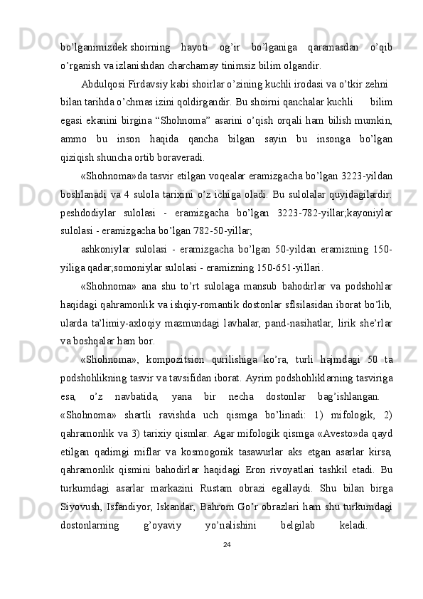 bo’lganimizdek   shoirning   hayoti   og’ir   bo’lganiga   qaramasdan   o’qib
o’rganish va izlanishdan   charchamay   tinimsiz   bilim   olgandir.  
Abdulqosi   Firdavsiy   kabi   shoirlar   o’zining   kuchli   irodasi   va   o’tkir   zehni  
bilan   tarihda   o’chmas   izini   qoldirgandir.   Bu   shoirni   qanchalar   kuchli   bilim
egasi   ekanini   birgina   “Shohnoma”   asarini   o’qish   orqali   ham   bilish   mumkin,
ammo   bu   inson   haqida   qancha   bilgan   sayin   bu   insonga   bo’lgan
qiziqish   shuncha ortib   boraveradi. 
«Shohnoma»da tasvir etilgan voqealar eramizgacha bo’lgan 3223-yildan
boshlanadi   va   4   sulola   tarixini   o’z   ichiga   oladi.   Bu   sulolalar   quyidagilardir:
peshdodiylar   sulolasi   -   eramizgacha   bo’lgan   3223-782-yillar;kayoniylar
sulolasi - eramizgacha bo’lgan 782-50-yillar;  
ashkoniylar   sulolasi   -   eramizgacha   bo’lgan   50-yildan   eramizning   150-
yiliga qadar;somoniylar sulolasi - eramizning 150-651-yillari.  
«Shohnoma»   ana   shu   to’rt   sulolaga   mansub   bahodirlar   va   podshohlar
haqidagi qahramonlik va ishqiy-romantik dostonlar sflsilasidan iborat bo’lib,
ularda   ta’limiy-axloqiy   mazmundagi   lavhalar,   pand-nasihatlar,   lirik   she’rlar
va boshqalar ham bor.  
«Shohnoma»,   kompozitsion   qurilishiga   ko’ra,   turli   hajmdagi   50   ta
podshohlikning tasvir va tavsifidan iborat.   Ayrim podshohliklarning tasviriga
esa,   o’z   navbatida,   yana   bir   necha   dostonlar   bag’ishlangan.  
«Shohnoma»   shartli   ravishda   uch   qismga   bo’linadi:   1)   mifologik,   2)
qahramonlik va 3) tarixiy qismlar. Agar mifologik qismga «Avesto»da qayd
etilgan   qadimgi   miflar   va   kosmogonik   tasawurlar   aks   etgan   asarlar   kirsa,
qahramonlik   qismini   bahodirlar   haqidagi   Eron   rivoyatlari   tashkil   etadi.   Bu
turkumdagi   asarlar   markazini   Rustam   obrazi   egallaydi.   Shu   bilan   birga
Siyovush, Isfandiyor, Iskandar, Bahrom Go’r obrazlari ham shu turkumdagi
dostonlarning   g’oyaviy   yo’nalishini   belgilab   keladi.  
24