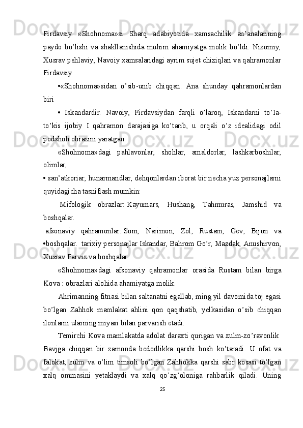 Firdavsiy   «Shohnoma»si   Sharq   adabiyotida   xamsachilik   an’analarining
paydo   bo’lishi   va   shakllanishida  muhim   ahamiyatga   molik  bo’ldi.  Nizomiy,
Xusrav   pehlaviy, Navoiy xamsalaridagi ayrim sujet chiziqlari va qahramonlar
Firdavsiy 
•«Shohnoma»sidan   o’sib-unib   chiqqan.   Ana   shunday   qahramonlardan
biri  
•   Iskandardir.   Navoiy,   Firdavsiydan   farqli   o’laroq,   Iskandarni   to’Ia-
to’kis   ijobiy   I   qahramon   darajasiga   ko’tarib,   u   orqali   o’z   idealidagi   odil
podshoh obrazini yaratgan.  
«Shohnoma»dagi   pahlavonlar,   shohlar,   amaldorlar,   lashkarboshilar,
olimlar,  
•  san’atkoriar, hunarmandlar, dehqonlardan iborat bir necha yuz personajlarni
quyidagicha tasniflash mumkin:  
  Mifologik   obrazlar:   Kayumars,   Hushang,   Tahmuras,   Jamshid   va
boshqalar.  
  afsonaviy   qahramonlar:   Som,   Narimon,   Zol,   Rustam,   Gev,   Bijon   va
•boshqalar.     tarixiy personajlar   Iskandar, Bahrom Go’r, Mazdak, Anushirvon,
Xusrav Parviz va boshqalar.  
«Shohnoma»dagi   afsonaviy   qahramonlar   orasida   Rustam   bilan   birga
Kova : obrazlari alohida ahamiyatga molik.  
Ahrimanning fitnasi bilan saltanatni egallab, ming yil davomida toj egasi
bo’lgan   Zahhok   mamlakat   ahlini   qon   qaqshatib,   yelkasidan   o’sib   chiqqan
ilonlarni ularning miyasi bilan parvarish etadi.  
Temirchi Kova mamlakatda adolat daraxti qurigan va zulm-zo’ravonlik  
Bavjga   chiqqan   bir   zamonda   bedodlikka   qarshi   bosh   ko’taradi.   U   ofat   va
falokat,   zulm   va   o’lim   timsoli   bo’lgan   Zahhokka   qarshi   sabr   kosasi   to’lgan
xalq   ommasini   yetaklaydi   va   xalq   qo’zg’oloniga   rahbarlik   qiladi.   Uning
25 