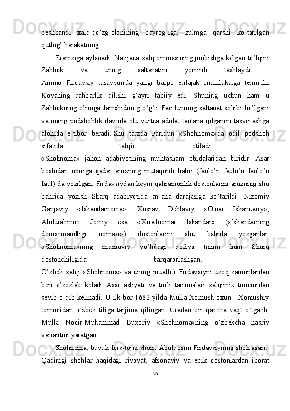 peshbandi   xalq   qo’zg’olonining   bayrog’iga,   zulmga   qarshi   ko’tarilgan
qutlug’ harakatning  
Eramziga aylanadi. Natijada xalq ommasining junbishga kelgan to’lqini
Zahhok   va   uning   saltanatini   yemirib   tashlaydi.  
Ammo   Firdavsiy   tasavvurida   yangi   barpo   etilajak   rnamlakatga   temirchi
Kovaning   rahbarlik   qilishi   g’ayri   tabiiy   edi.   Shuning   uchun   ham   u
Zahhokning o’rniga  Jamshidning  o’g’li Faridunning  saltanat  sohibi  bo’lgani
va uning podshohlik davrida elu yurtda adolat tantana qilganini tasvirlashga
alohida   e’tibor   beradi.   Shu   tarzda   Faridun   «Shohnoma»da   odil   podshoh
sifatida   talqin   etiladi.  
«Shohnoma»   jahon   adabiyotining   muhtasham   obidalaridan   biridir.   Asar
boshidan   oxiriga   qadar   aruzning   mutaqorib   bahri   (faulo’n   faulo’n   faulo’n
faul) da yozilgan. Firdavsiydan keyin qahramonlik dostonlarini aruzning shu
bahrida   yozish   Sharq   adabiyotida   an’ana   darajasiga   ko’tarildi.   Nizomiy
Ganjaviy   «Iskandarnoma»,   Xusrav   Dehlaviy   «Oinai   Iskandariy»,
Abdurahmon   Jomiy   esa   «Xiradnomai   Iskandar»   («Iskandarning
donishmandligi   nomasi»)   dostonlarini   shu   bahrda   yozganlar.
«Shohnoma»ning   masnaviy   yo’lidagi   qofiya   tizimi   ham   Sharq
dostonchiligida   barqarorlashgan.  
O’zbek   xalqi   «Shohnoma»   va   uning   muallifi   Firdavsiyni   uzoq   zamonlardan
beri   e’zozlab   keladi.   Asar   asliyati   va   turli   tarjimalari   xalqimiz   tomonidan
sevib o’qib kelinadi. U ilk bor 1682-yilda Mulla Xomush oxun - Xomushiy
tomonidan   o’zbek   tiliga   tarjima   qilingan.   Oradan   bir   qancha   vaqt   o’tgach,
Mulla   Nodir   Muhammad   Buxoriy   «Shohnoma»ning   o’zbekcha   nasriy
variantini yaratgan.  
Shohnoma, buyuk fors-tojik shoiri Abulqosim   Firdavsiyning   shoh asari.  
Qadimgi   shohlar   haqidagi   rivoyat,   afsonaviy   va   epik   dostonlardan   iborat
26 