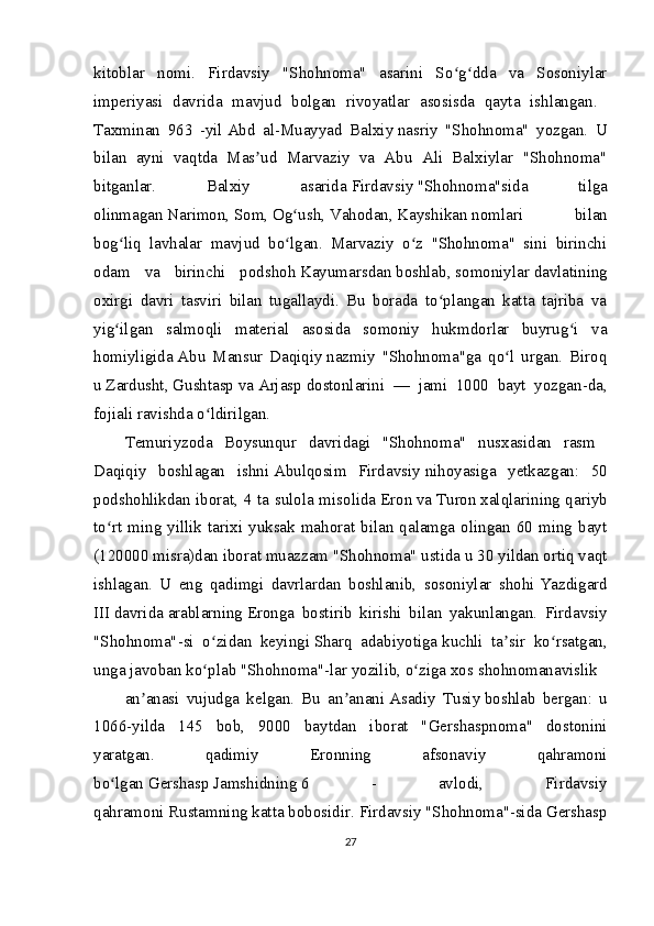 kitoblar   nomi.   Firdavsiy   "Shohnoma"   asarini   So g dda   va   Sosoniylarʻ ʻ
imperiyasi   davrida   mavjud   bolgan   rivoyatlar   asosisda   qayta   ishlangan.  
Taxminan   963   -yil   Abd   al-Muayyad   Balxiy   nasriy   "Shohnoma"   yozgan.   U
bilan   ayni   vaqtda   Mas ud   Marvaziy   va   Abu   Ali   Balxiylar   "Shohnoma"	
ʼ
bitganlar.   Balxiy   asarida   Firdavsiy   "Shohnoma"sida   tilga
olinmagan   Narimon,   Som,   Og ush,	
ʻ   Vahodan,   Kayshikan   nomlari   bilan
bog liq   lavhalar   mavjud   bo lgan.   Marvaziy   o z   "Shohnoma"   sini   birinchi	
ʻ ʻ ʻ
odam   va   birinchi   podshoh   Kayumarsdan   boshlab,   somoniylar   davlatining
oxirgi   davri   tasviri   bilan   tugallaydi.   Bu   borada   to plangan   katta   tajriba   va	
ʻ
yig ilgan   salmoqli   material   asosida   somoniy   hukmdorlar   buyrug i   va	
ʻ ʻ
homiyligida   Abu   Mansur   Daqiqiy   nazmiy   "Shohnoma"ga   qo l   urgan.   Biroq	
ʻ
u   Zardusht,   Gushtasp   va   Arjasp   dostonlarini   —   jami   1000   bayt   yozgan-da,
fojiali ravishda o ldirilgan.	
ʻ  
Temuriyzoda   Boysunqur   davridagi   "Shohnoma"   nusxasidan   rasm  
Daqiqiy   boshlagan   ishni   Abulqosim   Firdavsiy   nihoyasiga   yetkazgan:   50
podshohlikdan iborat, 4 ta sulola misolida   Eron   va   Turon   xalqlarining qariyb
to rt  ming  yillik  tarixi  yuksak  mahorat  bilan  qalamga  olingan  60  ming  bayt	
ʻ
(120000 misra)dan iborat muazzam "Shohnoma" ustida u 30 yildan ortiq vaqt
ishlagan.   U   eng   qadimgi   davrlardan   boshlanib,   sosoniylar   shohi   Yazdigard
III   davrida   arablarning   Eronga   bostirib   kirishi   bilan   yakunlangan.   Firdavsiy
"Shohnoma"-si   o zidan   keyingi	
ʻ   Sharq   adabiyotiga   kuchli   ta sir   ko rsatgan,	ʼ ʻ
unga javoban ko plab "Shohnoma"-lar yozilib, o ziga xos	
ʻ ʻ   shohnomanavislik  
an anasi   vujudga   kelgan.   Bu   an anani	
ʼ ʼ   Asadiy   Tusiy   boshlab   bergan:   u
1066-yilda   145   bob,   9000   baytdan   iborat   "Gershaspnoma"   dostonini
yaratgan.   qadimiy   Eronning   afsonaviy   qahramoni
bo lgan	
ʻ   Gershasp   Jamshidning   6   -   avlodi,   Firdavsiy
qahramoni   Rustamning   katta bobosidir. Firdavsiy "Shohnoma"-sida Gershasp
27