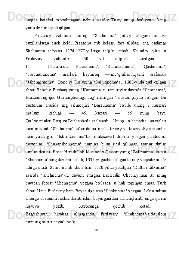 haqida   batafsil   to xtalmagani   uchun   Asadiy   Tusiy   uning   faoliyatini   kengʻ
yoritishni maqsad qilgan.  
Firdavsiy   vafotidan   so ng,   "Shohnoma"   jiddiy   o zgarishlar   va	
ʻ ʻ
buzilishlarga   duch   keldi.   Bizgacha   etib   kelgan   fors   tilidagi   eng   qadimgi
Shohnoma   ro yxati   1276-1277-yillarga   to g ri   keladi.   Shunday   qilib,   u	
ʻ ʻ ʻ
Firdavsiy   vafotidan   250   yil   o tgach   tuzilgan.  	
ʻ
11   —   12-asrlarda   "Barzunoma",   "Bahmannoma",   "Qushnoma",
"Faromurznoma"   asarlari,   keyinroq   —   mo g ullar
ʻ ʻ   hujumi   arafasida
"Jahongirnoma", Qone iy Tusiyning "Saljuqnoma"si, 1300-yilda qatl etilgan	
ʼ
shoir   Robe iy   Bushanjiyning   "Kartnoma"si,	
ʼ   temuriylar   davrida   "Somnoma",
Rustamning qizi Gushaspbonuga bag ishlangan 4 doston paydo bo lgan. Bu	
ʻ ʻ
dostonlar   orasida   eng   salmoqlisi   "Barzunoma"   bo lib,   uning   2   nusxasi	
ʻ
ma lum:   kichigi   —   45,   kattasi   —   65   ming   bayt.	
ʼ
Qo lyozmalari
ʻ   Parij   va   Dushanbeda   saqlanadi.   Uning   o zbekcha   nusxalari	ʻ
ham mavjud.   "Shohnoma" ta sirida bir necha tarixiy va tasavvufiy dostonlar	
ʼ
ham   yaratilgan:   "Iskandarnoma"lar,   mutasavvif   shoirlar   yozgan   pandnoma
dostonlar,   "Shahanshohnoma"   nomlari   bilan   ijod   qilingan   asarlar   shular
jumlasidandir. Faqat Hamdulloh Mustavfiy Qazviniyning   "Zafarnoma"   kitobi
"Shohnoma"ning davomi bo lib, 1335-yilgacha bo lgan tarixiy voqealarni o z
ʻ ʻ ʻ
ichiga   oladi.   Sohib  nomli   shoir  ham   1320-yilda  yozilgan  "Daftari   dilkusho"
asarida   "Shohnoma"-ni   davom   ettirgan.   Badriddin   Chochiy   ham   35   ming
baytdan   iborat   "Shohnoma"   yozgan   bo lsada,   u   hali   topilgan   emas.   Turk	
ʻ
shoiri Uzun Firdavsiy ham   Boyazidga   atab "Shohnoma" yozgan. Lekin sulton
shoirga dostonini ixchamlashtirishni buyurganidan achchiqlanib, unga qarshi
hajviya   yozib,   Xurosonga   qochib   ketadi.  
Bag ishlovni   hisobga   olmaganda,   Firdavsiy   "Shohnoma"-sida	
ʻ   islom
dinining   ta siri deyarli yo q. 	
ʼ ʻ
28