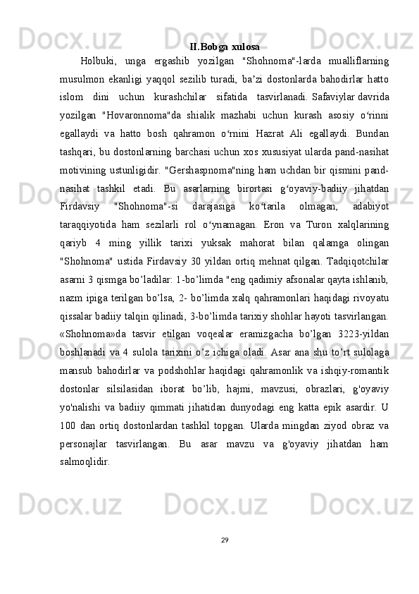 II.Bobga xulosa
Holbuki,   unga   ergashib   yozilgan   "Shohnoma"-larda   mualliflarning
musulmon   ekanligi   yaqqol   sezilib   turadi,   ba zi   dostonlarda   bahodirlar   hattoʼ
islom   dini   uchun   kurashchilar   sifatida   tasvirlanadi.   Safaviylar   davrida
yozilgan   "Hovaronnoma"da   shialik   mazhabi   uchun   kurash   asosiy   o rinni	
ʻ
egallaydi   va   hatto   bosh   qahramon   o rnini   Hazrat   Ali   egallaydi.   Bundan	
ʻ
tashqari, bu dostonlarning barchasi uchun xos xususiyat ularda pand-nasihat
motivining ustunligidir. "Gershaspnoma"ning ham uchdan bir qismini pand-
nasihat   tashkil   etadi.   Bu   asarlarning   birortasi   g oyaviy-badiiy   jihatdan	
ʻ
Firdavsiy   "Shohnoma"-si   darajasiga   ko tarila   olmagan,   adabiyot	
ʻ
taraqqiyotida   ham   sezilarli   rol   o ynamagan.   Eron   va   Turon   xalqlarining	
ʻ
qariyb   4   ming   yillik   tarixi   yuksak   mahorat   bilan   qalamga   olingan
"Shohnoma"   ustida   Firdavsiy   30   yildan   ortiq   mehnat   qilgan.   Tadqiqotchilar
asarni 3 qismga bo’ladilar: 1-bo’limda "eng qadimiy afsonalar qayta ishlanib,
nazm ipiga terilgan bo’lsa, 2- bo’limda xalq qahramonlari haqidagi rivoyatu
qissalar badiiy talqin qilinadi, 3-bo’limda tarixiy shohlar hayoti tasvirlangan.
«Shohnoma»da   tasvir   etilgan   voqealar   eramizgacha   bo’lgan   3223-yildan
boshlanadi   va   4   sulola   tarixini   o’z   ichiga   oladi.   Asar   ana   shu   to’rt   sulolaga
mansub   bahodirlar   va   podshohlar   haqidagi   qahramonlik   va   ishqiy-romantik
dostonlar   silsilasidan   iborat   bo’lib,   hajmi,   mavzusi,   obrazlari,   g'oyaviy
yo'nalishi   va   badiiy   qimmati   jihatidan   dunyodagi   eng   katta   epik   asardir.   U
100   dan   ortiq   dostonlardan   tashkil   topgan.   Ularda   mingdan   ziyod   obraz   va
personajlar   tasvirlangan.   Bu   asar   mavzu   va   g'oyaviy   jihatdan   ham
salmoqlidir.  
29 