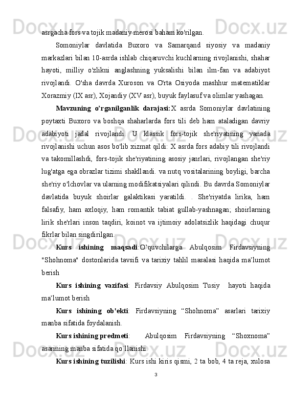 asrgacha fors va tojik madaniy merosi baham ko'rilgan.
Somoniylar   davlatida   Buxoro   va   Samarqand   siyosiy   va   madaniy
markazlari bilan 10-asrda ishlab chiqaruvchi kuchlarning rivojlanishi, shahar
hayoti,   milliy   o'zlikni   anglashning   yuksalishi   bilan   ilm-fan   va   adabiyot
rivojlandi.   O'sha   davrda   Xuroson   va   O'rta   Osiyoda   mashhur   matematiklar
Xorazmiy (IX asr), Xojandiy (XV asr), buyuk faylasuf va olimlar yashagan. 
Mavzuning   o’rganilganlik   darajasi: X   asrda   Somoniylar   davlatining
poytaxti   Buxoro   va   boshqa   shaharlarda   fors   tili   deb   ham   ataladigan   davriy
adabiyoti   jadal   rivojlandi.   U   klassik   fors-tojik   she'riyatining   yanada
rivojlanishi uchun asos bo'lib xizmat qildi: X asrda fors adabiy tili rivojlandi
va   takomillashdi,   fors-tojik   she'riyatining   asosiy   janrlari,   rivojlangan   she'riy
lug'atga ega obrazlar tizimi shakllandi. va nutq vositalarining boyligi, barcha
she'riy o'lchovlar va ularning modifikatsiyalari qilindi. Bu davrda Somoniylar
davlatida   buyuk   shoirlar   galaktikasi   yaratildi.   .   She'riyatda   lirika,   ham
falsafiy,   ham   axloqiy,   ham   romantik   tabiat   gullab-yashnagan;   shoirlarning
lirik   she'rlari   inson   taqdiri,   koinot   va   ijtimoiy   adolatsizlik   haqidagi   chuqur
fikrlar bilan singdirilgan.
Kurs   ishining   maqsadi :O’quvchilarga   Abulqosim   Firdavsiyning
"Shohnoma"   dostonlarida   tavsifi   va   tarixiy   tahlil   masalasi   haqida   ma’lumot
berish
Kurs   ishining   vazifasi :   Firdavsiy   Abulqosim   Tusiy     hayoti   haqida
ma’lumot berish
Kurs   ishining   ob'ekti :   Firdavsiyning   “Shоhnоmа”   asarlari   tarixiy
manba sifatida foydalanish.
Kurs ishining predmeti : Abulqosim   Firdavsiyning   “Shoxnoma”
asarining manba sifatida qo`llanishi.
Kurs ishining tuzilishi : Kurs ishi kiris qismi, 2 ta bob, 4 ta reja, xulosa
3 