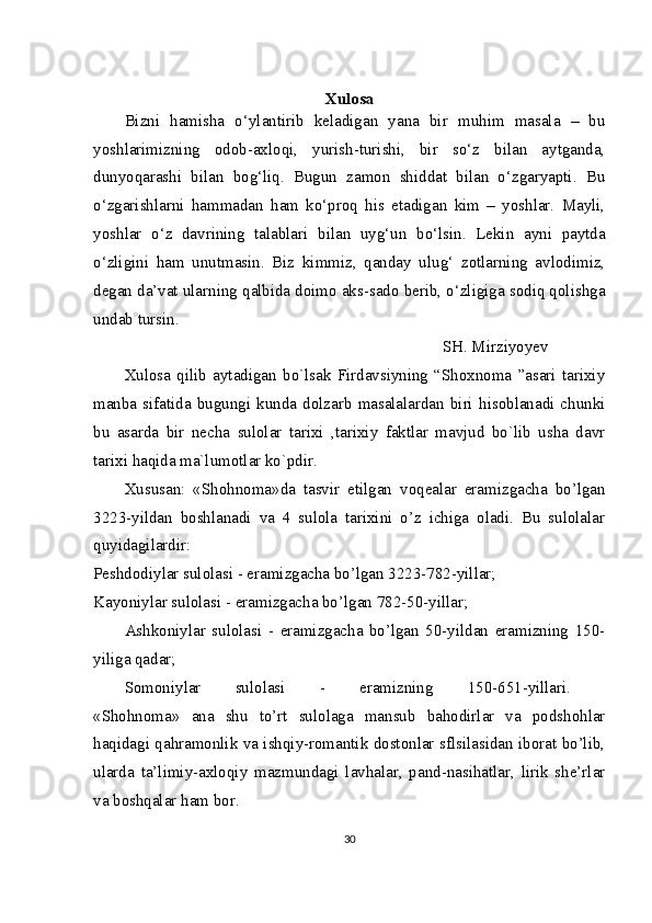 Xulosa
Bizni   hamisha   o‘ylantirib   keladigan   yana   bir   muhim   masala   –   bu
yoshlarimizning   odob-axloqi,   yurish-turishi,   bir   so‘z   bilan   aytganda,
dunyoqarashi   bilan   bog‘liq.   Bugun   zamon   shiddat   bilan   o‘zgaryapti.   Bu
o‘zgarishlarni   hammadan   ham   ko‘proq   his   etadigan   kim   –   yoshlar.   Mayli,
yoshlar   o‘z   davrining   talablari   bilan   uyg‘un   bo‘lsin.   Lekin   ayni   paytda
o‘zligini   ham   unutmasin.   Biz   kimmiz,   qanday   ulug‘   zotlarning   avlodimiz,
degan da’vat ularning qalbida doimo aks-sado berib, o‘zligiga sodiq qolishga
undab tursin. 
SH. Mirziyoyev  
Xulosa   qilib   aytadigan   bo`lsak   Firdavsiyning   “Shoxnoma   ”asari   tarixiy
manba  sifatida  bugungi  kunda  dolzarb   masalalardan  biri   hisoblanadi   chunki
bu   asarda   bir   necha   sulolar   tarixi   ,tarixiy   faktlar   mavjud   bo`lib   usha   davr
tarixi haqida ma`lumotlar ko`pdir.  
Xususan:   «Shohnoma»da   tasvir   etilgan   voqealar   eramizgacha   bo’lgan
3223-yildan   boshlanadi   va   4   sulola   tarixini   o’z   ichiga   oladi.   Bu   sulolalar
quyidagilardir:  
Peshdodiylar sulolasi - eramizgacha bo’lgan 3223-782-yillar;  
Kayoniylar sulolasi - eramizgacha bo’lgan 782-50-yillar;  
Ashkoniylar   sulolasi   -   eramizgacha   bo’lgan   50-yildan   eramizning   150-
yiliga qadar;
Somoniylar   sulolasi   -   eramizning   150-651-yillari.  
«Shohnoma»   ana   shu   to’rt   sulolaga   mansub   bahodirlar   va   podshohlar
haqidagi qahramonlik va ishqiy-romantik dostonlar sflsilasidan iborat bo’lib,
ularda   ta’limiy-axloqiy   mazmundagi   lavhalar,   pand-nasihatlar,   lirik   she’rlar
va boshqalar ham bor.  
30 