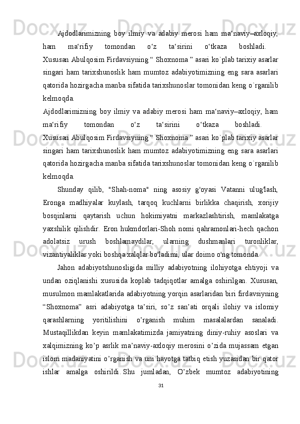 Ajdodlarimizning   boy   ilmiy   va   adabiy   merosi   ham   ma‘naviy–axloqiy,
ham   ma‘rifiy   tomondan   o‘z   ta‘sirini   o‘tkaza   boshladi.  
Xususan Abulqosim Firdavsiyning “ Shoxnoma ” asari ko`plab tarixiy asarlar
singari   ham   tarixshunoslik   ham   mumtoz   adabiyotimizning   eng   sara   asarlari
qatorida hozirgacha manba sifatida tarixshunoslar tomonidan keng o`rganilib
kelmoqda.  
Ajdodlarimizning   boy   ilmiy   va   adabiy   merosi   ham   ma‘naviy–axloqiy,   ham
ma‘rifiy   tomondan   o‘z   ta‘sirini   o‘tkaza   boshladi.  
Xususan Abulqosim Firdavsiyning “ Shoxnoma ” asari ko`plab tarixiy asarlar
singari   ham   tarixshunoslik   ham   mumtoz   adabiyotimizning   eng   sara   asarlari
qatorida hozirgacha manba sifatida tarixshunoslar tomonidan keng o`rganilib
kelmoqda.  
Shunday   qilib,   "Shah-noma"   ning   asosiy   g'oyasi   Vatanni   ulug'lash,
Eronga   madhiyalar   kuylash,   tarqoq   kuchlarni   birlikka   chaqirish,   xorijiy
bosqinlarni   qaytarish   uchun   hokimiyatni   markazlashtirish,   mamlakatga
yaxshilik   qilishdir.   Eron   hukmdorlari-Shoh   nomi   qahramonlari-hech   qachon
adolatsiz   urush   boshlamaydilar,   ularning   dushmanlari   turonliklar,
vizantiyaliklar yoki boshqa xalqlar bo'ladimi, ular doimo o'ng tomonda.
Jahon   adabiyotshunosligida   milliy   adabiyotning   ilohiyotga   ehtiyoji   va
undan   oziqlanishi   xususida   koplab   tadqiqotlar   amalga   oshirilgan.   Xususan,
musulmon mamlakatlarida adabiyotning yorqin asarlaridan biri firdavsiyning
“Shoxnoma”   asri   adabiyotga   ta’siri,   so’z   san’ati   orqali   ilohiy   va   islomiy
qarashlarning   yoritilishini   o’rganish   muhim   masalalardan   sanaladi.
Mustaqillikdan   keyin   mamlakatimizda   jamiyatning   diniy-ruhiy   asoslari   va
xalqimizning   ko’p   asrlik   ma’naviy-axloqiy   merosini   o’zida   mujassam   etgan
islom madaniyatini o’rganish va uni hayotga tatbiq etish yuzasidan bir qator
ishlar   amalga   oshirildi.   Shu   jumladan,   O’zbek   mumtoz   adabiyotining
31 