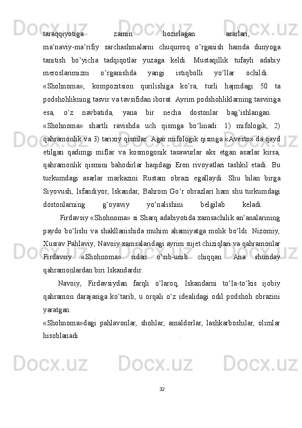 taraqqiyotiga   zamin   hozirlagan   asarlari,  
ma’naviy-ma’rifiy   sarchashmalarni   chuqurroq   o’rganish   hamda   dunyoga
tanitish   bo’yicha   tadqiqotlar   yuzaga   keldi.   Mustaqillik   tufayli   adabiy
meroslarimizni   o’rganishda   yangi   istiqbolli   yo’llar   ochildi.  
«Shohnoma»,   kompozitsion   qurilishiga   ko’ra,   turli   hajmdagi   50   ta
podshohlikning tasvir va tavsifidan iborat.   Ayrim podshohliklarning tasviriga
esa,   o’z   navbatida,   yana   bir   necha   dostonlar   bag’ishlangan.  
«Shohnoma»   shartli   ravishda   uch   qismga   bo’linadi:   1)   mifologik,   2)
qahramonlik va 3) tarixiy qismlar. Agar mifologik qismga «Avesto» da qayd
etilgan   qadimgi   miflar   va   kosmogonik   tasawurlar   aks   etgan   asarlar   kirsa,
qahramonlik   qismini   bahodirlar   haqidagi   Eron   rivoyatlari   tashkil   etadi.   Bu
turkumdagi   asarlar   markazini   Rustam   obrazi   egallaydi.   Shu   bilan   birga
Siyovush, Isfandiyor, Iskandar, Bahrom Go’r obrazlari ham shu turkumdagi
dostonlarning   g’oyaviy   yo’nalishini   belgilab   keladi.  
        Firdavsiy «Shohnoma» si Sharq adabiyotida xamsachilik an’analarining
paydo   bo’lishi   va   shakllanishida  muhim   ahamiyatga   molik  bo’ldi.  Nizomiy,
Xusrav Pahlaviy, Navoiy xamsalaridagi ayrim sujet chiziqlari va qahramonlar
Firdavsiy   «Shohnoma»   sidan   o’sib-unib   chiqqan.   Ana   shunday
qahramonlardan biri Iskandardir. 
Navoiy,   Firdavsiydan   farqli   o’laroq,   Iskandarni   to’Ia-to’kis   ijobiy
qahramon   darajasiga   ko’tarib,   u   orqali   o’z   idealidagi   odil   podshoh   obrazini
yaratgan.  
«Shohnoma»dagi   pahlavonlar,   shohlar,   amaldorlar,   lashkarboshilar,   olimlar
hisoblanadi   .  
32