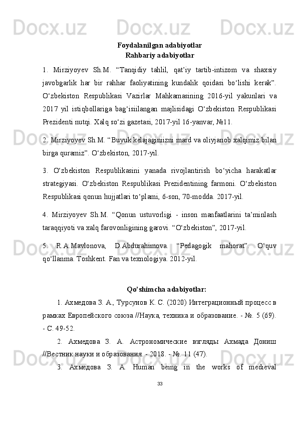 Foydalanilgan adabiyotlar
Rahbariy adabiyotlar
1.   Mirziyoyev   Sh.M.   “Tanqidiy   tahlil,   qat’iy   tartib-intizom   va   shaxsiy
javobgarlik   har   bir   rahhar   faoliyatining   kundalik   qoidasi   bo‘lishi   kerak”.
O‘zbekiston   Respublikasi   Vazirlar   Mahkamasining   2016-yil   yakunlari   va
2017   yil   istiqbollariga   bag‘isiilangan   majlisidagi   O‘zbekiston   Respublikasi
Prezidenti nutqi. Xalq so‘zi gazetasi, 2017-yil 16-yanvar, №11.
2. Mirziyoyev Sh.M. “Buyuk kelajaginiizni mard va oliyjanob xalqimiz bilan
birga quramiz”.  O‘zbekiston, 2017-yil.
3.   O‘zbekiston   Respublikasini   yanada   rivojlantirish   bo‘yicha   harakatlar
strategiyasi.   O‘zbekiston   Respublikasi   Prezidentining   farmoni.   O‘zbekiston
Respublikasi qonun hujjatlari to‘plami, 6-son, 70-modda. 2017-yil.
4.   Mirziyoyev   Sh.M.   “Qonun   ustuvorligi   -   inson   manfaatlarini   ta’minlash
taraqqiyoti va xalq farovonligining garovi. “O‘zbekiston”, 2017-yil.
5.   R.A.Mavlonova,   D.Abdurahimova.   “Pedagogik   mahorat”.   O‘quv
qo‘llanma. Toshkent. Fan   va   texnologiya . 2012- yil .
Qo ’ shimcha  adabiyotlar:
1. Ахмедова З. А., Турсунов К. С. (2020) Интеграционный процесс в
рамках Европейского союза //Наука, техника и образование. - №. 5 (69).
- С. 49-52.
2.   Ахмедова   З.   А.   Астрономические   взгляды   Ахмада   Дониш
//Вестник науки и образования. - 2018. - №.  11 (47).
3.   Ахмедова   З .   А .   Human   being   in   the   works   of   medieval
33 